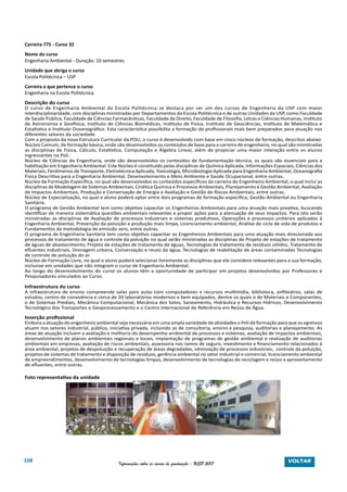 108 Informações sobre os cursos de graduação - USP 2017
Carreira 775 - Curso 32
Nome do curso
Engenharia Ambiental - Duração: 10 semestres
Unidade que abriga o curso
Escola Politécnica – USP
Carreira a que pertence o curso
Engenharia na Escola Politécnica
Descrição do curso
O curso de Engenharia Ambiental da Escola Politécnica se destaca por ser um dos cursos de Engenharia da USP com maior
interdisciplinaridade, com disciplinas ministradas por Departamentos da Escola Politécnica e de outras Unidades da USP, como Faculdade
de Saúde Pública, Faculdade de Ciências Farmacêuticas, Faculdade de Direito, Faculdade de Filosofia, Letras e Ciências Humanas, Instituto
de Astronomia e Geofísica, Instituto de Ciências Biomédicas, Instituto de Física, Instituto de Geociências, Instituto de Matemática e
Estatística e Instituto Oceanográfico. Esta característica possibilita a formação de profissionais mais bem preparados para atuação nos
diferentes setores da sociedade.
Com a proposta da nova Estrutura Curricular da POLI, o curso é desenvolvido com base em cinco núcleos de formação, descritos abaixo:
Núcleo Comum, de formação básica, onde são desenvolvidos os conteúdos de base para a carreira de engenharia, no qual são ministradas
as disciplinas de Física, Cálculo, Estatística, Computação e Álgebra Linear, além de propiciar uma maior interação entre os alunos
ingressantes na Poli.
Núcleo de Ciências da Engenharia, onde são desenvolvidos os conteúdos de fundamentação técnica, os quais são essenciais para a
habilitação em Engenharia Ambiental. Este Núcleo é constituído pelas disciplinas de Química Aplicada, Informações Espaciais, Ciências dos
Materiais, Fenômenos de Transporte, Eletrotécnica Aplicada, Toxicologia, Microbiologia Aplicada para Engenharia Ambiental, Oceanografia
Física Descritiva para a Engenharia Ambiental, Desenvolvimento e Meio Ambiente e Saúde Ocupacional, entre outras.
Núcleo de Formação Específica, no qual são desenvolvidos os conteúdos específicos da carreira do Engenheiro Ambiental, o qual inclui as
disciplinas de Modelagem de Sistemas Ambientais, Cinética Química e Processos Ambientais, Planejamento e Gestão Ambiental, Avaliação
de Impactos Ambientais, Produção e Conservação de Energia e Avaliação e Gestão de Riscos Ambientais, entre outras.
Núcleo de Especialização, no qual o aluno poderá optar entre dois programas de formação específica, Gestão Ambiental ou Engenharia
Sanitária.
O programa de Gestão Ambiental tem como objetivo capacitar os Engenheiros Ambientais para uma atuação mais proativa, buscando
identificar de maneira sistemática questões ambientais relevantes e propor ações para a atenuação de seus impactos. Para isto serão
ministradas as disciplinas de Avaliação de processos industriais e sistemas produtivos, Operações e processos unitários aplicados à
Engenharia Ambiental, Prevenção da poluição e produção mais limpa, Licenciamento ambiental, Análise do ciclo de vida de produtos e
Fundamentos da metodologia de emissão zero, entre outras.
O programa de Engenharia Sanitária tem como objetivo capacitar os Engenheiros Ambientais para uma atuação mais direcionada aos
processos de tratamento de água e controle da poluição no qual serão ministradas as disciplinas de Projeto de estações de tratamento
de águas de abastecimento, Projeto de estações de tratamento de águas, Tecnologias de tratamento de resíduos sólidos, Tratamento de
efluentes industriais, Drenagem urbana, Conservação e reuso da água, Tecnologias de reabilitação de áreas contaminadas Tecnologias
de controle de poluição do ar.
Núcleo de Formação Livre, no qual o aluno poderá selecionar livremente as disciplinas que ele considere relevantes para a sua formação,
inclusive em unidades que não integram o curso de Engenharia Ambiental.
Ao longo do desenvolvimento do curso os alunos têm a oportunidade de participar em projetos desenvolvidos por Professores e
Pesquisadores vinculados ao Curso.
Infraestrutura do curso
A infraestrutura de ensino compreende salas para aulas com computadores e recursos multimídia, biblioteca, anfiteatros, salas de
estudos, centro de convivência e cerca de 20 laboratórios modernos e bem equipados, dentre os quais o de Materiais e Componentes,
o de Sistemas Prediais, Mecânica Computacional, Mecânica dos Solos, Saneamento, Hidráulica e Recursos Hídricos, Desenvolvimento
Tecnológico dos Transportes e Geoprocessamento e o Centro Internacional de Referência em Reúso de Água.
Inserção profissional
Embora a atuação do engenheiro ambiental seja necessária em uma ampla variedade de atividades o Poli dá formação para que os egressos
atuem nos setores industrial, público, iniciativa privada, incluindo as de consultoria, ensino e pesquisa, auditorias e planejamento. As
áreas de atuação incluem a avaliação e melhoria do desempenho ambiental de processos e sistemas, avaliação de impactos ambientais,
desenvolvimento de planos ambientais regionais e locais, implantação de programas de gestão ambiental e realização de auditorias
ambientais em empresas, avaliação de riscos ambientais, assessoria nos ramos de seguro, investimento e financiamento relacionados à
área ambiental, projetos de despoluição e recuperação de áreas degradadas, otimização de processos industriais, controle da poluição,
projetos de sistemas de tratamento e disposição de resíduos, gerência ambiental no setor industrial e comercial, licenciamento ambiental
de empreendimentos, desenvolvimento de tecnologias limpas, desenvolvimento de tecnologias de reciclagem e reúso e aproveitamento
de efluentes, entre outras.
Foto representativa da unidade
VOLTAR
 