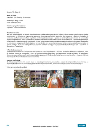 109 Informações sobre os cursos de graduação - USP 2017 VOLTAR
Carreira 775 - Curso 33
Nome do curso
Engenharia Civil - Duração: 10 semestres
Unidade que abriga o curso
Escola Politécnica – USP
Carreira a que pertence o curso
Engenharia na Escola Politécnica
Descrição do curso
Nos dois primeiros anos, os alunos adquirem sólidos conhecimentos de Cálculo, Álgebra Linear, Física e Computação, e tomam
contato com as Ciências da Engenharia tais como Mecânica dos Fluidos, Mecânica das Estruturas e Química Aplicada. Os
conteúdos profissionais específicos englobam as técnicas de construção e gestão da construção civil, materiais de construção,
engenharia geotécnica, teoria das estruturas, sistemas estruturais, sistemas hidráulicos, recursos hídricos, saneamento, geomática,
infraestrutura e planejamento de transportes. O curso prevê estágios supervisionados e os alunos podem realizar parte dos estudos
no exterior, em programas de duplo-diploma ou intercâmbio para aproveitamento de créditos em universidades conveniadas de
grande prestígio. Os alunos da Engenharia Civil podem também se engajar no programa de dupla-formação com a Faculdade de
Arquitetura e Urbanismo.
Infraestrutura do curso
A infraestrutura de ensino compreende salas para aulas com computadores e recursos multimídia, biblioteca, anfiteatros, salas
de estudos, centro de convivência e cerca de 20 laboratórios modernos e bem equipados, dentre os quais o de Materiais e
Componentes, o de Sistemas Prediais, Mecânica Computacional, Mecânica dos Solos, Saneamento, Hidráulica e Recursos Hídricos,
Tecnologia de Pavimentação e Geoprocessamento
Inserção profissional
Os futuros engenheiros civis podem atuar na área de planejamento, concepção e projeto de empreendimentos diversos, na
implantação e também na operação e gestão destes empreendimentos, assim como em pesquisa e ensino tecnológico.
Foto representativa da unidade
 