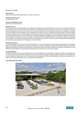 110 Informações sobre os cursos de graduação - USP 2017 VOLTAR
Carreira 775 - Curso 34
Nome do curso
Engenharia de Computação (quadrimestral) - Duração: 10 semestres
Unidade que abriga o curso
Escola Politécnica - USP
Carreira a que pertence o curso
Engenharia na Escola Politécnica
Descrição do curso
Os alunos da Engenharia de Computação cursam as disciplinas do Núcleo Básico de Engenharia, comuns a todos os cursos da Escola Politécnica,
nos 5 períodos iniciais, contendo cálculo, física, mecânica e computação. Ainda nesses períodos, os alunos iniciam contato com disciplinas
básicas de Engenharia, tais como química, desenho e mecânica dos fluidos, bem como aquelas orientadas para sua habilitação. A proposta
do curso de Engenharia de Computação (curso cooperativo) prevê, a partir do 3º ano, a realização intercalada de quatro módulos de estágio,
em período integral, com cinco módulos acadêmicos, todos com a duração de um quadrimestre. As principais linhas desses cursos devem dar
suporte para conceber, gerenciar e operar sistemas de computação e equipamentos digitais e incluem programação, engenharia de software,
sistemas digitais, arquitetura e redes de computadores. O aluno pode realizar Iniciação Científica em um dos diversos grupos de pesquisa da
área. No último ano, é realizado um projeto de formatura multidisciplinar. Os alunos do curso têm a oportunidade de participar de programas
de intercâmbio e duplo-diploma com instituições de ensino do exterior.
Infraestrutura do curso
Os temas abordados em salas de aula são complementados com aulas em laboratórios, que abrangem a experimentação de hardware
digital, desenvolvimentos de projetos de software e aplicações. Os principais laboratórios abordam: Eletricidade, Eletrônica, Programação,
Engenharia de Software, Multimídia, Sistemas Digitais, Processadores, Sistemas Embarcados, Arquitetura e Redes de Computadores. O curso
dispõe de moderna biblioteca e coordenação de estágio exclusiva e atuante junto ao mercado de trabalho.
Inserção profissional
Os engenheiros egressos do curso são reconhecidos no mercado de trabalho por sua competência e capacidade de liderança, resultado de um
currículo que alia uma base sólida em engenharia, teoria da computação, atualização tecnológica, práticas de gestão e empreendedorismo.
As oportunidades de trabalho são inúmeras. O engenheiro de computação possui 100% de empregabilidade ao final do curso, podendo atuar
tanto no setor de eletrônica digital como no de engenharia de computação.
Foto representativa da unidade
 