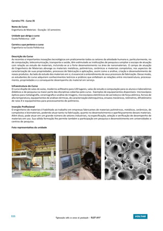 111 Informações sobre os cursos de graduação - USP 2017 VOLTAR
Carreira 775 - Curso 35
Nome do Curso
Engenharia de Materiais - Duração: 10 semestres
Unidade que abriga o curso
Escola Politécnica - USP
Carreira a que pertence o curso
Engenharia na Escola Politécnica
Descrição do Curso
As recentes e importantes inovações tecnológicas em praticamente todos os setores da atividade humana e, particularmente, no
de computação, telecomunicação, transporte e saúde, têm estimulado as instituições de pesquisa a ampliar o escopo de atuação
com relação ao estudo de materiais, incluindo-se ai o forte desenvolvimento na área de nanomateriais. O campo de atuação
do Engenheiro de Materiais abrange os materiais metálicos, poliméricos, cerâmicos e materiais compósitos, nos aspectos de
caracterização de suas propriedades, processos de fabricação e aplicações, assim como a análise, criação e desenvolvimento de
novos produtos. Ao lado do estudo dos materiais em si, é essencial o entendimento de seus processos de fabricação. Desse modo,
os estudantes do curso adquirem conhecimentos teóricos e práticos que enfatizam as relações entre microestrutura, processa-
mento, propriedades e o consequente desempenho do material em serviço.
Infraestrutura do Curso
O curso dispõe de salas de aulas, moderno anfiteatro para 120 lugares, salas de estudo e computação para os alunos e laboratórios
didáticos e de pesquisa na maior parte das disciplinas cobertas pelo curso. Exemplos de equipamentos disponíveis: microscópios
ópticos para metalografia, ceramografia e análise de imagens, microscópios eletrônicos de varredura e de força atômica, fornos de
alta temperatura, equipamentos de análises térmicas, de caracterização eletroquímica, ensaios mecânicos, reômetros, difratômetro
de raios X e equipamentos para processamento de polímeros.
Inserção Profissional
O engenheiro de materiais é habilitado ao trabalho em empresas fabricantes de materiais poliméricos, metálicos, cerâmicos, de
compósitos e biomateriais, podendo atuar tanto na fabricação, quanto no desenvolvimento e aperfeiçoamento desses materiais.
Além disso, pode atuar em um grande número de setores industriais, na especificação, seleção e verificação de desempenho de
materiais em uso. Sua sólida formação lhe permite também a participação em pesquisa e desenvolvimento em universidades e
centros de pesquisa.
Foto representativa da unidade
 