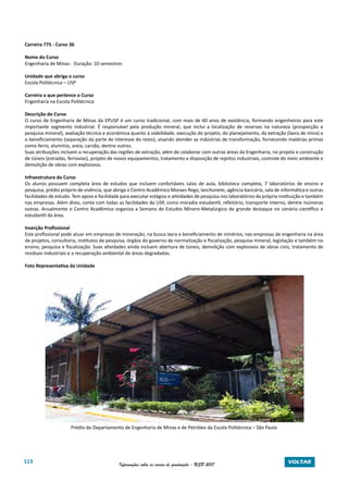 113 Informações sobre os cursos de graduação - USP 2017 VOLTAR
Carreira 775 - Curso 36
Nome do Curso
Engenharia de Minas - Duração: 10 semestres
Unidade que abriga o curso
Escola Politécnica – USP
Carreira a que pertence o Curso
Engenharia na Escola Politécnica
Descrição do Curso
O curso de Engenharia de Minas da EPUSP é um curso tradicional, com mais de 60 anos de existência, formando engenheiros para este
importante segmento industrial. É responsável pela produção mineral, que inclui a localização de reservas na natureza (prospecção e
pesquisa mineral), avaliação técnica e econômica quanto à viabilidade, execução do projeto, do planejamento, da extração (lavra de mina) e
o beneficiamento (separação da parte de interesse do resto), visando atender as indústrias de transformação, fornecendo matérias primas
como ferro, alumínio, areia, carvão, dentre outros.
Suas atribuições incluem a recuperação das regiões de extração, além de colaborar com outras áreas da Engenharia, no projeto e construção
de túneis (estradas, ferrovias), projeto de novos equipamentos, tratamento e disposição de rejeitos industriais, controle do meio ambiente e
demolição de obras com explosivos.
Infraestrutura do Curso
Os alunos possuem completa área de estudos que incluem confortáveis salas de aula, biblioteca completa, 7 laboratórios de ensino e
pesquisa, prédio próprio de vivência, que abriga o Centro Acadêmico Moraes Rego, lanchonete, agência bancária, sala de informática e outras
facilidades de estudo. Tem apoio e facilidade para executar estágios e atividades de pesquisa nos laboratórios da própria instituição e também
nas empresas. Além disto, conta com todas as facilidades da USP, como moradia estudantil, refeitório, transporte interno, dentre inúmeras
outras. Anualmente o Centro Acadêmico organiza a Semana de Estudos Mínero-Metalúrgico de grande destaque no cenário científico e
estudantil da área.
Inserção Profissional
Este profissional pode atuar em empresas de mineração, na busca lavra e beneficiamento de minérios, nas empresas de engenharia na área
de projetos, consultoria, institutos de pesquisa, órgãos do governo de normalização e fiscalização, pesquisa mineral, legislação e também no
ensino, pesquisa e fiscalização. Suas atividades ainda incluem abertura de túneis, demolição com explosivos de obras civis, tratamento de
resíduos industriais e a recuperação ambiental de áreas degradadas.
Foto Representativa da Unidade
Prédio do Departamento de Engenharia de Minas e de Petróleo da Escola Politécnica – São Paulo
 