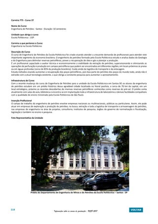 114 Informações sobre os cursos de graduação - USP 2017 VOLTAR
Carreira 775 - Curso 37
Nome do Curso
Engenharia de Petróleo - Santos - Duração: 10 semestres
Unidade que abriga o curso
Escola Politécnica - USP
Carreira a que pertence o Curso
Engenharia na Escola Politécnia
Descrição do Curso
O curso de Engenharia de Petróleo da Escola Politécnica foi criado visando atender a crescente demanda de profissionais para atender este
importante segmento da economia brasileira. O engenheiro de petróleo formado pela Escola Politécnica estuda e analisa dados da Geologia
e da Engenharia para delimitar reservas petrolíferas, prever a recuperação de óleo e gás e planejar a produção.
É um profissional capacitado a avaliar técnica e economicamente a viabilidade da extração de petróleo, supervisionando e otimizando as
operações de perfuração e produção em campos petrolíferos que podem ser encontrados em diferentes regiões, em locais próximos às praias
ou em águas profundas (cerca de 85% da produção brasileira). Cuida ainda da logística do transporte e da estocagem.
Estuda métodos visando aumentar a recuperação dos poços petrolíferos, pois boa parte do petróleo dos poços do mundo todo, ainda não é
extraído com a atual tecnologia existente, o que obriga a constante pesquisa para aumentar o aproveitamento.
Infraestrutura do Curso
Com a recente mudança do curso de Engenharia de Petróleo para a unidade da Escola Politécnica em Santos-SP, os alunos da engenharia
de petróleo estudam em um prédio histórico dessa agradável cidade localizada no litoral paulista, a cerca de 70 km da capital, em um
local estratégico, próximo as recentes descobertas de imensas reservas petrolíferas conhecidas como reservas do pré-sal. O prédio conta
atualmente com salas de aula, biblioteca e encontra-se em implantação toda a infraestrutura de laboratórios e demais facilidades compatíveis
com a qualidade de ensino ministrado pela Escola Politécnica de São Paulo.
Inserção Profissional
O campo de trabalho do engenheiro de petróleo envolve empresas nacionais ou multinacionais, públicas ou particulares. Assim, ele pode
atuar em empresas de exploração e produção de petróleo, na busca, extração e toda a logística de transporte e armazenagem do petróleo,
nas empresas de engenharia na área de projetos, consultoria, institutos de pesquisa, órgãos do governo de normalização e fiscalização,
legislação e também no ensino e pesquisa.
Foto Representativa da Unidade
Prédio do Departamento de Engenharia de Minas e de Petróleo da Escola Politécnica – Santos - SP
 