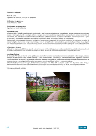 115 Informações sobre os cursos de graduação - USP 2017 VOLTAR
Carreira 775 - Curso 38
Nome do curso
Engenharia de Produção - Duração: 10 semestres
Unidade que abriga o curso
Escola Politécnica - USP
Carreira a que pertence o curso
Engenharia na Escola Politécnica
Descrição do curso
A Engenharia de Produção trata do projeto, implantação e aperfeiçoamento de sistemas integrados por pessoas, equipamentos, materiais,
energia e informação, visando à produção de bens e serviços de maneira econômica, respeitando os valores culturais, sociais e ambientais da
comunidade. Tem como base os conhecimentos específicos e as aptidões associadas às ciências matemáticas, econômicas e sociais, e aplica
os princípios e métodos das Engenharia para especificar, predizer e avaliar os resultados obtidos por tais sistemas.
O aprendizado proposto para os alunos tem como pilares fundamentais a capacidade de entender os problemas, de sistematizar os dados, de
projetar soluções, de promover um gerenciamento que leve em conta diferentes racionalidades e, que sobretudo, permita ao aluno adquirir
uma visão abrangente em que os aspectos humanos, sociais, técnicos e econômicos estejam presentes ao longo da sua atuação profissional.
Infraestrutura do curso
Laboratórios de pesquisa, biblioteca, salas de aula com recursos de informática para uso nas diversas disciplinas, salas de estudo e as demais
facilidades compartilhadas com os demais alunos da USP são os recursos de infraestrutura colocados à disposição dos alunos.
Inserção profissional
Os alunos do PRO têm, ao final do curso, aptidão para desenvolver carreiras nos mais diversos ramos da indústria e dos serviços, visto sua
formação multidisciplinar, que os permite conhecer a fundo sobre economia, administração, contabilidade e custos, engenharia econômica
e financeira, gestão de serviços e de operações industriais, negócios, organização do trabalho, estratégias de produção, desenvolvimento de
projetos, sistemas e tecnologia de informação, automação e controle, qualidade, logística e muitas outras áreas.
A habilitação Engenharia de Produção, dentre todas as oferecidas pela POLI/ USP, é uma das opções mais disputadas pelos alunos, e
diferentemente de outros cursos da Escola Politécnica, a opção por esta carreira deve ser feita já no ato da inscrição para o vestibular.
Foto representativa da unidade
 