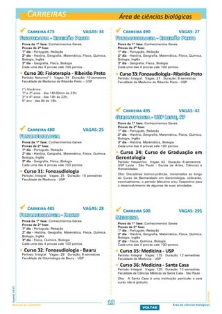 Carreiras
CarreirasFuvest2017
Manual do Candidato 18
VOLTAR
Área de ciências biológicas
Área de ciências biológicas
 Carreira 475 VAGAS: 34
Fisioterapia - Ribeirão Preto
Prova da 1ª fase: Conhecimentos Gerais
Provas da 2ª fase:
1º dia - Português, Redação
2º dia - História, Geografia, Matemática, Física, Química,
Biologia, Inglês
3º dia - Geografia, Física, Biologia
Cada uma das 4 provas vale 100 pontos.
 Curso 30: Fisioterapia - Ribeirão Preto
Período: Noturno(*) Vagas: 34 Duração: 10 semestres
Faculdade de Medicina de Ribeirão Preto – USP
(*) Horários:
1º e 2º anos - das 16h30min às 22h;
3º e 4º anos - das 14h às 22h;
5º ano - das 8h às 18h.
 Carreira 490 VAGAS: 27
Fonoaudiologia - Ribeirão Preto
Prova da 1ª fase: Conhecimentos Gerais
Provas da 2ª fase:
1º dia - Português, Redação
2º dia - História, Geografia, Matemática, Física, Química,
Biologia, Inglês
3º dia - Geografia, Física, Biologia
Cada uma das 4 provas vale 100 pontos.
 Curso33:Fonoaudiologia-RibeirãoPreto
Período: Integral Vagas: 27 Duração: 8 semestres
Faculdade de Medicina de Ribeirão Preto - USP
 Carreira 480 VAGAS: 25
Fonoaudiologia
Prova da 1ª fase: Conhecimentos Gerais
Provas da 2ª fase:
1º dia - Português, Redação
2º dia - História, Geografia, Matemática, Física, Química,
Biologia, Inglês
3º dia - Geografia, Física, Biologia
Cada uma das 4 provas vale 100 pontos.
 Curso 31: Fonoaudiologia
Período: Integral Vagas: 25 Duração: 10 semestres
Faculdade de Medicina - USP
 Carreira 485 VAGAS: 28
Fonoaudiologia - Bauru
Prova da 1ª fase: Conhecimentos Gerais
Provas da 2ª fase:
1º dia - Português, Redação
2º dia - História, Geografia, Matemática, Física, Química,
Biologia, Inglês
3º dia - Física, Química, Biologia
Cada uma das 4 provas vale 100 pontos.
 Curso 32: Fonoaudiologia - Bauru
Período: Integral Vagas: 28 Duração: 8 semestres
Faculdade de Odontologia de Bauru - USP
 Carreira 495 VAGAS: 42
Gerontologia - USP Leste, SP
Prova da 1ª fase: Conhecimentos Gerais
Provas da 2ª fase:
1º dia - Português, Redação
2º dia - História, Geografia, Matemática, Física, Química,
Biologia, Inglês
3º dia - História, Matemática, Biologia
Cada uma das 4 provas vale 100 pontos.
] Curso 34: Curso de Graduação em
Gerontologia
Período: Vespertino Vagas: 42 Duração: 8 semestres
USP Leste - São Paulo - Escola de Artes, Ciências e
Humanidades
Obs: Disciplinas teórico-práticas, ministradas ao longo
do Curso de Bacharelado em Gerontologia, utilizarão,
eventualmente, o período Matutino e/ou Vespertino para
o desenvolvimento de algumas de suas atividades.
 Carreira 500 VAGAS: 295
Medicina
Prova da 1ª fase: Conhecimentos Gerais
Provas da 2ª fase:
1º dia - Português, Redação
2º dia - História, Geografia, Matemática, Física, Química,
Biologia, Inglês
3º dia - Física, Química, Biologia
Cada uma das 4 provas vale 100 pontos.
 Curso 35: Medicina - USP
Período: Integral Vagas: 175 Duração: 12 semestres
Faculdade de Medicina - USP
 Curso 36: Medicina - Santa Casa
Período: Integral Vagas: 120 Duração: 12 semestres
Faculdade de Ciências Médicas da Santa Casa - São Paulo
Obs: A Santa Casa é uma instituição particular e este
curso não é gratuito.
 
