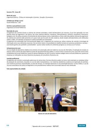 116 Informações sobre os cursos de graduação - USP 2017 VOLTAR
Carreira 775 - Curso 39
Nome do curso
Engenharia Elétrica – Ênfase em Automação e Controle - Duração: 10 semestres
Unidade que abriga o curso
Escola Politécnica – USP
Carreira a que pertence o curso
Engenharia na Escola Politécnica
Descrição do curso
A engenharia de controle estuda os sistemas de controle automático, sendo interdisciplinar por natureza, já que tem aplicações nas mais
diversas áreas da engenharia e da ciência, tais como sistemas elétricos, mecânicos, eletromecânicos, químicos, econômicos, financeiros,
biológicos, etc. Ela utiliza conceitos e ferramentas de ciências básicas como a matemática e a física, além das próprias ciências da engenharia.
Os sistemas de controle estão presentes em quase tudo que faz parte da vida moderna, desde simples eletrodomésticos até sofisticados
aviões e robôs. Um exemplo corriqueiro é o piloto automático de automóveis.
A engenharia de automação está intrinsecamente ligada com a engenharia de controle por utilizar sistemas de controle e tecnologia da
informação como seus elementos essenciais. Ela visa tanto reduzir a necessidade do trabalho humano em processos produtivos e serviços -
acarretando ganhos de qualidade e produtividade - quanto realizar tarefas em ambientes perigosos ou nocivos ao ser humano.
Infraestrutura do curso
O curso dispõe de laboratórios didáticos de controle e de automação, além de modernos recursos de informática. A realização de estudos no
exterior, tanto na forma de duplo diploma quanto de aproveitamento de créditos, é comum entre os alunos do curso. Esses têm acesso tanto
às bibliotecas da Escola Politécnica, quanto às demais bibliotecas da USP. Os alunos realizam estágios tanto na Escola Politécnica, quanto em
empresas ou instituições nas áreas industrial, de pesquisa, de consultoria, financeira, etc.
Inserção profissional
O engenheiro de controle e automação pode atuar em várias áreas. Na área industrial, podem-se tomar como exemplos as complexas linhas
de produção de automóveis, baseadas no uso de robôs manipuladores, e às modernas plataformas oceânicas de exploração de petróleo,
com inúmeros processos automatizados; na área de serviços, um exemplo expressivo é o da automação bancária; na área médica, o uso de
recursos automáticos de auxílio ao diagnóstico e em procedimentos médicos tem-se tornado cada vez mais sofisticado.
Foto representativa da unidade
Alunos em aula de laboratório.
 