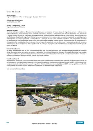 117 Informações sobre os cursos de graduação - USP 2017 VOLTAR
Carreira 775 - Curso 39
Nome do curso
Engenharia Elétrica - Ênfase em Computação - Duração: 10 semestres
Unidade que abriga o curso
Escola Politécnica - USP
Carreira a que pertence o curso
Engenharia na Escola Politécnica
Descrição do curso
Os alunos da Engenharia Elétrica (Ênfase em Computação) cursam as disciplinas do Núcleo Básico de Engenharia, comuns a todos os cursos
da Escola Politécnica, nos 5 semestres iniciais, contendo cálculo, física, mecânica e computação. Além disso, os 3 primeiros anos são comuns
a todas as ênfases do curso de Engenharia Elétrica e incluem as disciplinas básicas de Engenharia, tais como química, desenho e mecânica
dos fluidos e as disciplinas da Engenharia Elétrica, tais como eletricidade, eletrônica, energia e controle. A proposta do curso de Engenharia
Elétrica (Ênfase em Computação) prevê, a partir do 4º ano, a realização de mais quatro semestres específicos, com dois períodos de estágio
em regime parcial. As principais linhas desses cursos são: engenharia de software, sistemas digitais, arquitetura e redes de computadores. O
aluno pode realizar Iniciação Científica em um dos diversos grupos de pesquisa da área. No último ano, é realizado um projeto de formatura
multidisciplinar. Os alunos do curso têm a oportunidade de participar de programas de intercâmbio e duplo-diploma com instituições de
ensino do exterior.
Infraestrutura do curso
Os temas abordados em salas de aula são complementados com aulas em laboratórios, que abrangem a experimentação de hardware
digital, desenvolvimentos de projetos de software e aplicações. Os principais laboratórios abordam: Eletricidade, Eletrônica, Programação,
Engenharia de Software, Sistemas Digitais, Processadores, Arquitetura e Redes de Computadores. O curso dispõe de moderna biblioteca e
coordenação de estágio exclusiva e atuante junto ao mercado de trabalho.
Inserção profissional
Os engenheiros egressos do curso são reconhecidos no mercado de trabalho por sua competência e capacidade de liderança, resultado de um
currículo que alia uma base sólida em engenharia elétrica e de computação, atualização tecnológica, práticas de gestão e empreendedorismo.
As oportunidades de trabalho são inúmeras. O engenheiro eletricista (ênfase em computação) possui 100% de empregabilidade ao final do
curso, podendo atuar tanto no setor de eletrônica digital como no de engenharia de computação.
Foto representativa da unidade
 