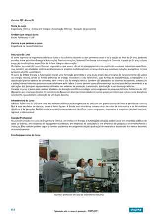 118 Informações sobre os cursos de graduação - USP 2017 VOLTAR
Carreira 775 - Curso 39
Nome do curso
Engenharia Elétrica – Ênfase em Energia e Automação Elétricas - Duração: 10 semestres
Unidade que abriga o curso
Escola Politécnica – USP
Carreira a que pertence o curso
Engenharia na Escola Politécnica
Descrição do Curso
O aluno ingressa na engenharia elétrica e cursa o ciclo básico durante os dois primeiros anos e faz a opção ao final do 2º ano, podendo
escolher entre as ênfases Energia e Automação, Telecomunicações, Sistemas Eletrônicos e Automação e Controle. A partir do 3º ano, o aluno
começa a ter disciplinas especificas da ênfase Energia e Automação.
O objetivo principal do curso é formar engenheiros que atuem não só no planejamento e concepção de processos industriais específicos,
mas também em atividades sistêmicas relacionadas a projetos multidisciplinares de engenharia que envolvam soluções energéticas técnica
economicamente sustentáveis.
O aluno da ênfase Energia e Automação recebe uma formação generalista e uma visão ampla dos princípios de funcionamento da cadeia
da energia elétrica, desde as fontes primárias de energia renováveis e não renováveis, suas formas de transformação, o transporte e a
distribuição para os centros de consumo, bem como o uso da energia elétrica. Também são abordados os sistemas de controle, automação
e proteção envolvidos nos processos que constituem esta cadeia. O curso permite que o aluno conheça os princípios de funcionamento e as
aplicações dos principais equipamentos utilizados nos sistemas de produção, transmissão, distribuição e uso da energia elétrica.
Durante o curso, o aluno pode realizar atividades de iniciação científica ou estágio junto aos grupos de pesquisa da Escola Politécnica da USP
(Epusp) ou em empresas do setor. Os convênios da Epusp com diversas Universidades de outros países permitem que o aluno curse disciplinas
no exterior e possibilitam a obtenção de um duplo diploma.
Infraestrutura do Curso
A Escola Politécnica da USP tem uma das melhores bibliotecas de engenharia do país com um grande acervo de livros e periódicos e acesso
fácil à base de dados de revistas, teses e livros digitais. A Escola tem uma ótima infraestrutura de salas de informática e de laboratórios
didáticos e de pesquisa. Realiza ainda a escola inúmeros eventos científicos como congressos, seminários e simpósios de nível nacional,
regional e internacional.
Inserção Profissional
Os alunos formados no curso de Engenharia Elétrica com ênfase em Energia e Automação da Epusp podem atuar em empresas públicas do
setor de energia, em indústrias de equipamentos elétricos, em empresas de consultoria e em empresas de pesquisa e desenvolvimento e
inovação. Eles também podem seguir a carreira acadêmica em programas de pós-graduação de mestrado e doutorado e se tornar docentes
de ensino superior.
Foto Representativa do Curso
Alunos e professor em aula de laboratório do Curso
 