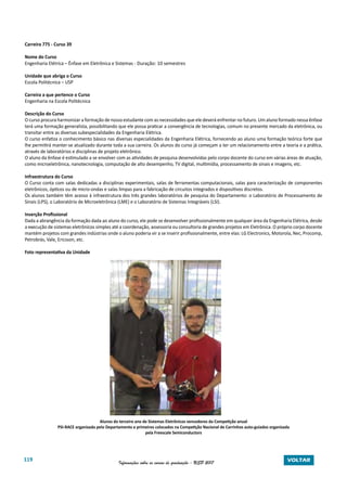 119 Informações sobre os cursos de graduação - USP 2017 VOLTAR
Carreira 775 - Curso 39
Nome do Curso
Engenharia Elétrica – Ênfase em Eletrônica e Sistemas - Duração: 10 semestres
Unidade que abriga o Curso
Escola Politécnica – USP
Carreira a que pertence o Curso
Engenharia na Escola Politécnica
Descrição do Curso
O curso procura harmonizar a formação de nosso estudante com as necessidades que ele deverá enfrentar no futuro. Um aluno formado nessa ênfase
terá uma formação generalista, possibilitando que ele possa praticar a convergência de tecnologias, comum no presente mercado da eletrônica, ou
transitar entre as diversas subespecialidades da Engenharia Elétrica.
O curso enfatiza o conhecimento básico nas diversas especialidades da Engenharia Elétrica, fornecendo ao aluno uma formação teórica forte que
lhe permitirá manter-se atualizado durante toda a sua carreira. Os alunos do curso já começam a ter um relacionamento entre a teoria e a prática,
através de laboratórios e disciplinas de projeto eletrônico.
O aluno da ênfase é estimulado a se envolver com as atividades de pesquisa desenvolvidas pelo corpo docente do curso em várias áreas de atuação,
como microeletrônica, nanotecnologia, computação de alto desempenho, TV digital, multimídia, processamento de sinais e imagens, etc.
Infraestrutura do Curso
O Curso conta com salas dedicadas a disciplinas experimentais, salas de ferramentas computacionais, salas para caracterização de componentes
eletrônicos, ópticos ou de micro-ondas e salas limpas para a fabricação de circuitos integrados e dispositivos discretos.
Os alunos também têm acesso à infraestrutura dos três grandes laboratórios de pesquisa do Departamento: o Laboratório de Processamento de
Sinais (LPS), o Laboratório de Microeletrônica (LME) e o Laboratório de Sistemas Integráveis (LSI).
Inserção Profissional
Dada a abrangência da formação dada ao aluno do curso, ele pode se desenvolver profissionalmente em qualquer área da Engenharia Elétrica, desde
a execução de sistemas eletrônicos simples até a coordenação, assessoria ou consultoria de grandes projetos em Eletrônica. O próprio corpo docente
mantém projetos com grandes indústrias onde o aluno poderia vir a se inserir profissionalmente, entre elas: LG Electronics, Motorola, Nec, Procomp,
Petrobrás, Vale, Ericsson, etc.
Foto representativa da Unidade
				
Alunos do terceiro ano de Sistemas Eletrônicos vencedores da Competição anual
PSI-RACE organizada pelo Departamento e primeiros colocados na Competição Nacional de Carrinhos auto-guiados organizada
pela Freescale Semiconductors
 