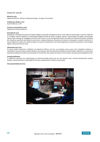 120 Informações sobre os cursos de graduação - USP 2017 VOLTAR
Carreira 775 - Curso 39
Nome do curso
Engenharia Elétrica - Ênfase em Telecomunicações - Duração: 10 semestres
Unidade que abriga o curso
Escola Politécnica - USP
Carreira a que pertence o curso
Engenharia na Escola Politécnica
Descrição do curso
Atualmente, a atividade em telecomunicações engloba uma grande variedade de temas, como redes de comunicação, a Internet, redes Wi-
Fi, TV digital, sistemas telefônicos, processamento digital de sinais de áudio e imagem, antenas, comunicações via satélite, comunicações
ópticas, radar, sistemas de navegação como GPS, entre outras. O curso de engenharia elétrica com ênfase em telecomunicações é composto
por disciplinas específicas que abordam esses temas, complementadas por disciplinas das áreas de computação e sistemas eletrônicos. O
futuro engenheiro recebe uma sólida formação em assuntos fundamentais como eletromagnetismo, processos estocásticos, comunicações
digitais e processamento de sinais.
Infraestrutura do curso
Os alunos podem frequentar a biblioteca da Engenharia Elétrica, que tem um excelente acervo assim como instalações modernas e
confortáveis, incluindo salas de estudo individuais e para grupos. Além dos laboratórios didáticos de eletricidade e eletrônica, o curso oferece
laboratórios didáticos de redes de comunicação, de circuitos de comunicação, de antenas e micro-ondas e de processamento digital de sinais.
Inserção profissional
O engenheiro eletricista com especialização em telecomunicações pode atuar nas mais diversas áreas, incluindo planejamento, projeto,
pesquisa, desenvolvimento e implantação de sistemas, equipamentos e redes de comunicação.
Foto representativa do Curso
 