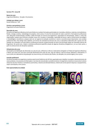 121 Informações sobre os cursos de graduação - USP 2017 VOLTAR
Carreira 775 - Curso 40
Nome do curso
Engenharia Mecânica - Duração: 10 semestres
Unidade que abriga o curso
Escola Politécnica - USP
Carreira a que pertence o curso
Engenharia na Escola Politécnica
Descrição do curso
Os alunos de Engenharia Mecânica da Escola Politécnica recebem formação aprofundada em cinemática, dinâmica, materiais, termodinâmica,
fluidos, energia, acústica, metodologia de projetos, entre outras. O curso foi estruturado de modo a permitir a formação de profissionais
com adequada fundamentação científica; sólida formação em técnicas de Engenharia; capacidade de interpretação, análise e crítica das
organizações; preparo para enfrentar situações novas com iniciativa e criatividade; capacidade de buscar e gerar conhecimento tecnológico
e metodológico; consciência e preparo para ser um agente da evolução econômica e social e consciência para desenvolver uma conduta
profissional ética. Para atingir estes objetivos, em termos do conteúdo da estrutura do curso, as disciplinas oferecidas até o quarto ano são
voltadas aos conteúdos curricular básico e profissional essencial, proporcionando ao aluno uma formação sólida nas chamadas Ciências de
Engenharia. No quinto ano, é dado o conteúdo profissional específico através de algumas disciplinas obrigatórias e, na sua maior parte, a
partir do oferecimento de disciplinas optativas.
Infraestrutura do curso
As disciplinas da habilitação são oferecidas nas salas de aula, anfiteatros e oficinas e laboratórios abrigados no Prédio de Engenharia Mecânica
e Naval, que conta com uma área construída distribuída entre salas de aula, salas de vivência, salas de estudo, biblioteca e laboratórios. O
curso conta com laboratórios de graduação nas áreas térmica, de mecânica dos fluidos, de vibrações, de controle digital, entre outros.
Inserção profissional
Os alunos formados em engenharia mecânica pela Escola Politécnica da USP são capacitados para trabalhar no projeto e desenvolvimento de
novos produtos, nos processos de fabricação, e nas áreas de manutenção e assistência técnica. O engenheiro mecânico é essencial em setores
industriais da área mecânica: montadoras automotivas, indústria de eletrodomésticos, indústria de construção de máquinas e equipamentos,
naval e aeronáutica, entre outros.
Foto representativa da unidade
 