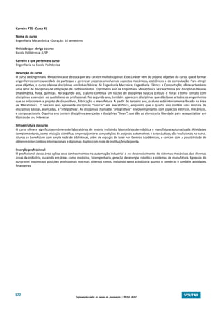 122 Informações sobre os cursos de graduação - USP 2017 VOLTAR
Carreira 775 - Curso 41
Nome do curso
Engenharia Mecatrônica - Duração: 10 semestres
Unidade que abriga o curso
Escola Politécnica - USP
Carreira a que pertence o curso
Engenharia na Escola Politécnica
Descrição do curso
O curso de Engenharia Mecatrônica se destaca por seu caráter multidisciplinar. Esse caráter vem do próprio objetivo do curso, que é formar
engenheiros com capacidade de participar e gerenciar projetos envolvendo aspectos mecânicos, eletrônicos e de computação. Para atingir
esse objetivo, o curso oferece disciplinas em linhas básicas de Engenharia Mecânica, Engenharia Elétrica e Computação; oferece também
uma série de disciplinas de integração de conhecimentos. O primeiro ano de Engenharia Mecatrônica se caracteriza por disciplinas básicas
(matemática, física, química). No segundo ano, o aluno continua um núcleo de disciplinas básicas (cálculo e física) e toma contato com
disciplinas essenciais ao quotidiano do profissional. No segundo ano, também aparecem disciplinas que dão base a todos os engenheiros
que se relacionam a projeto de dispositivos, fabricação e manufatura. A partir do terceiro ano, o aluno está inteiramente focado na área
de Mecatrônica. O terceiro ano apresenta disciplinas “básicas” em Mecatrônica, enquanto que o quarto ano contém uma mistura de
disciplinas básicas, avançadas, e “integrativas”. As disciplinas chamadas “integrativas” envolvem projetos com aspectos elétricos, mecânicos,
e computacionais. O quinto ano contém disciplinas avançadas e disciplinas “livres”, que dão ao aluno certa liberdade para se especializar em
tópicos de seu interesse.
Infraestrutura do curso
O curso oferece significativo número de laboratórios de ensino, incluindo laboratórios de robótica e manufatura automatizada. Atividades
complementares, como iniciação científica, empresa júnior e competições de projetos automotivos e aeronáuticos, são tradicionais no curso.
Alunos se beneficiam com ampla rede de bibliotecas, além de espaços de lazer nos Centros Acadêmicos, e contam com a possibilidade de
obterem intercâmbios internacionais e diplomas duplos com rede de instituições de ponta.
Inserção professional
O profissional dessa área aplica seus conhecimentos na automação industrial e no desenvolvimento de sistemas mecânicos das diversas
áreas da indústria, ou ainda em áreas como medicina, bioengenharia, geração de energia, robótica e sistemas de manufatura. Egressos do
curso têm encontrado posições profissionais nos mais diversos ramos, incluindo tanto a indústria quanto o comércio e também atividades
financeiras
 