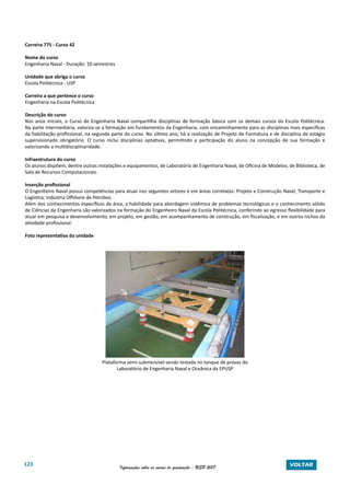 123 Informações sobre os cursos de graduação - USP 2017 VOLTAR
Carreira 775 - Curso 42
Nome do curso
Engenharia Naval - Duração: 10 semestres
Unidade que abriga o curso
Escola Politécnica - USP
Carreira a que pertence o curso
Engenharia na Escola Politécnica
Descrição do curso
Nos anos iniciais, o Curso de Engenharia Naval compartilha disciplinas de formação básica com os demais cursos da Escola Politécnica.
Na parte intermediária, valoriza-se a formação em fundamentos da Engenharia, com encaminhamento para as disciplinas mais específicas
da habilitação profissional, na segunda parte do curso. No último ano, há a realização de Projeto de Formatura e de disciplina de estágio
supervisionado obrigatório. O curso inclui disciplinas optativas, permitindo a participação do aluno na concepção de sua formação e
valorizando a multidisciplinaridade.
Infraestrutura do curso
Os alunos dispõem, dentre outras instalações e equipamentos, de Laboratório de Engenharia Naval, de Oficina de Modelos, de Biblioteca, de
Sala de Recursos Computacionais.
Inserção profissional
O Engenheiro Naval possui competências para atuar nos seguintes setores e em áreas correlatas: Projeto e Construção Naval; Transporte e
Logística; Indústria Offshore de Petróleo.
Além dos conhecimentos específicos da área, a habilidade para abordagem sistêmica de problemas tecnológicos e o conhecimento sólido
de Ciências da Engenharia são valorizados na formação do Engenheiro Naval da Escola Politécnica, conferindo ao egresso flexibilidade para
atuar em pesquisa e desenvolvimento, em projeto, em gestão, em acompanhamento de construção, em fiscalização, e em outros nichos da
atividade profissional.
Foto representativa da unidade
Plataforma semi-submersível sendo testada no tanque de provas do
Laboratório de Engenharia Naval e Oceânica da EPUSP
 