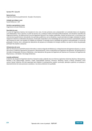 124 Informações sobre os cursos de graduação - USP 2017 VOLTAR
Carreira 775 - Curso 43
Nome do Curso
Engenharia Química (quadrimestral) - Duração: 10 semestres
Unidade que abriga o curso
Escola Politécnica - USP
Carreira a que pertence o curso
Engenharia na Escola Politécnica
Descrição do curso
O curso de Engenharia Química tem duração de cinco anos. Os dois primeiros anos compreendem um conteúdo básico em disciplinas
como Matemática, Física e Química. A partir do terceiro ano, o enfoque é dado à formação profissionalizante, com disciplinas específicas da
Engenharia Química. Um diferencial do curso de Engenharia Química é seu modelo cooperativo. A partir do terceiro ano, o curso passa a ter
uma estrutura quadrimestral, intercalando cinco períodos acadêmicos, com as disciplinas, e quatro períodos de estágio, realizados em tempo
integral em indústria ou laboratório de pesquisa. A educação cooperativa é uma metodologia de ensino que promove o aprendizado contínuo
não somente em aulas, mas também no trabalho em empresas. A interação entre as atividades de pesquisa e pós-graduação e o ensino de
graduação é intensa, com a utilização dos laboratórios de pesquisa em atividades de iniciação científica, nas quais os alunos da graduação
participam de projetos e pesquisas.
Infraestrutura do curso
Além da infraestrutura da EPUSP (rede de informática e sistema integrado de bibliotecas), no Departamento de Engenharia Química, os alunos
têm acesso a modernos laboratórios de pesquisa e desenvolvimento, como os laboratórios de Engenharia de Alimentos, de Eletroquímica e
Corrosão, de Separações Térmicas e Mecânicas, e dos laboratórios dos grupos de Engenharia de Sistemas em Processos, de Engenharia de
Bioprocessos, e de Gestão e Tecnologia Ambientais.
Inserção profissional
O domínio de atuação do Engenheiro Químico é bastante amplo, podendo atuar em diversos segmentos industriais (Químico, Petroquímico,
Petróleo e Gás, Biotecnologia, Celulose e Papel, Especialidades Químicas, Fármacos, Alimentos, Açúcar e Álcool, Cosméticos, entre
outros). Nessas indústrias, ele está capacitado para trabalhar no planejamento, projeto, construção, operação e gerência, em pesquisa e
desenvolvimento de novos processos e produtos, e nas áreas ambiental e de qualidade.
 