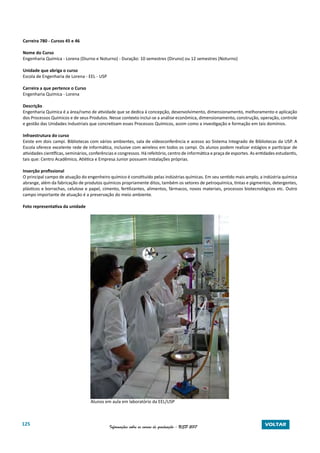 125 Informações sobre os cursos de graduação - USP 2017 VOLTAR
Carreira 780 - Cursos 45 e 46
Nome do Curso
Engenharia Química - Lorena (Diurno e Noturno) - Duração: 10 semestres (Diruno) ou 12 semestres (Noturno)
Unidade que abriga o curso
Escola de Engenharia de Lorena - EEL - USP
Carreira a que pertence o Curso
Engenharia Química - Lorena
Descrição
Engenharia Química é a área/ramo de atividade que se dedica à concepção, desenvolvimento, dimensionamento, melhoramento e aplicação
dos Processos Químicos e de seus Produtos. Nesse contexto inclui-se a análise econômica, dimensionamento, construção, operação, controle
e gestão das Unidades Industriais que concretizam esses Processos Químicos, assim como a investigação e formação em tais domínios.
Infraestrutura do curso
Existe em dois campi. Bibliotecas com vários ambientes, sala de videoconferência e acesso ao Sistema Integrado de Bibliotecas da USP. A
Escola oferece excelente rede de informática, inclusive com wireless em todos os campi. Os alunos podem realizar estágios e participar de
atividades científicas, seminários, conferências e congressos. Há refeitório, centro de informática e praça de esportes. As entidades estudantis,
tais que: Centro Acadêmico, Atlética e Empresa Junior possuem instalações próprias.
Inserção profissional
O principal campo de atuação do engenheiro químico é constituído pelas indústrias químicas. Em seu sentido mais amplo, a indústria química
abrange, além da fabricação de produtos químicos propriamente ditos, também os setores de petroquímica, tintas e pigmentos, detergentes,
plásticos e borrachas, celulose e papel, cimento, fertilizantes, alimentos, fármacos, novos materiais, processos biotecnológicos etc. Outro
campo importante de atuação é a preservação do meio ambiente.
Foto representativa da unidade
Alunos em aula em laboratório da EEL/USP
 