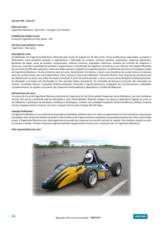 126 Informações sobre os cursos de graduação - USP 2017 VOLTAR
Carreira 785 - Curso 47
Nome do Curso
Engenharia Mecânica - São Carlos - Duração: 10 semestres
Unidade que abriga o curso
Escola de Engenharia de São Carlos - USP
Carreira a que pertence o curso
Engenharia – São Carlos
Descrição do curso
A Habilitação em Engenharia Mecânica, oferecida pela Escola de Engenharia de São Carlos, forma profissionais capacitados a projetar e
desenvolver novos produtos; planejar e supervisionar a fabricação de motores, turbinas, bombas, automóveis, máquinas operatrizes,
geradores de vapor, vasos de pressão, compressores, sistemas térmicos, tubulações industriais, sistemas de controle de máquinas e
processos; controlar a qualidade de produtos e supervisionar a manutenção de máquinas. Caracteriza-se por oferecer três opções diferentes
de currículos (certificados especiais), sendo que todos possuem o objetivo principal de preparar o profissional para atuar em qualquer campo
da Engenharia Mecânica. Os dois primeiros anos do curso, denominado ciclo básico, o aluno cursa disciplinas de caráter básico em diversas
áreas do conhecimento, tais como Matemática, Física, Química, Ciência dos Materiais e Desenho Técnico. Esse conjunto de disciplinas tem
por objetivo dar ao aluno uma sólida formação conceitual. A partir do quinto período, o aluno cursa as várias disciplinas profissionalizantes.
As atividades curriculares são distribuídas em dez períodos letivos (semestres). Os conteúdos da Estrutura Curricular são ordenados em
núcleos: Conteúdos Básicos; Conteúdos Profissionalizantes; Extensões e Aprofundamentos; Integração dos Conhecimentos e Atividades
Complementares. As opções curriculares são: Engenharia Automobilística; Manufatura e Projeto de Máquinas.
Infraestrutura do curso
Os alunos do Curso de Engenharia Mecânica da Escola de Engenharia de São Carlos podem frequentar várias bibliotecas, das mais completas
do país, têm acesso a excelente rede de informática e salas informatizadas. Realizam estágios nos diversos Laboratórios ligados ao curso ou
em indústrias e participam de atividades científicas e tecnológicas. Contam com entidades estudantis (Centro Acadêmico, Atlética, Empresa
Júnior) e Equipes extracurriculares, tais como a Equipe Fórmula SAE e Equipe SAE Mini Baja.
Inserção Profissional
O Engenheiro Mecânico é um profissional de grande versatilidade, podendo atuar em todos os seguimentos do ramo industrial e da pesquisa
tecnológica. Seu campo de trabalho vai desde o chão de fábrica até o gerenciamento de grandes corporações empresariais. Pela sua formação
ampla, o Engenheiro Mecânico tem sido largamente procurado por empresas da área de mercado de capitais. Tem também atuado no setor
de compra e vendas. Grandes empresas negociam grandes equipamentos sempre com a assessoria de um Engenheiro Mecânico.
Foto representativa do curso
 