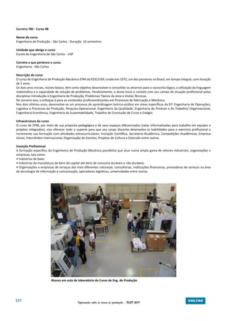 127 Informações sobre os cursos de graduação - USP 2017 VOLTAR
Carreira 785 - Curso 48
Nome do curso
Engenharia de Produção - São Carlos - Duração: 10 semestres
Unidade que abriga o curso
Escola de Engenharia de São Carlos - USP
Carreira a que pertence o curso
Engenharia - São Carlos	
Descrição do curso
O curso de Engenharia de Produção Mecânica EPM da EESC/USP, criado em 1972, um dos pioneiros no Brasil, em tempo integral, com duração
de 5 anos.
Os dois anos iniciais, núcleo básico, têm como objetivo desenvolver e consolidar os alicerces para o raciocínio lógico, a utilização da linguagem
matemática e a capacidade de solução de problemas. Paralelamente, o aluno inicia o contato com seu campo de atuação profissional pelas
disciplinas Introdução à Engenharia de Produção, Problemas Típicos da área e Visitas Técnicas.
No terceiro ano, o enfoque é para os conteúdos profissionalizantes em Processos de fabricação e Mecânica.
Nos dois últimos anos, desenvolve-se um processo de aprendizagem teórico-prático em áreas específicas da EP: Engenharia de Operações,
Logística e Processos da Produção, Pesquisa Operacional, Engenharia da Qualidade, Engenharia do Produto e do Trabalho/ Organizacional,
Engenharia Econômica, Engenharia da Sustentabilidade, Trabalho de Conclusão de Curso e Estágio.
Infraestrutura do curso
O curso de EPM, por meio de sua proposta pedagógica e de seus espaços diferenciados (salas informatizadas para trabalho em equipes e
projetos integrados), visa oferecer todo o suporte para que seu corpo discente desenvolva as habilidades para o exercício profissional e
incremente sua formação com atividades extracurriculares: Iniciação Científica, Secretaria Acadêmica, Competições Acadêmicas, Empresa
Júnior, Intercâmbio Internacional, Organização de Eventos, Projetos de Cultura e Extensão entre outras.
Inserção Profissional
A formação específica do Engenheiro de Produção Mecânica possibilita que atue numa ampla gama de setores industriais, organizações e
empresas, tais como:
• Indústrias de base;
• Indústrias de manufatura de bens de capital até bens de consumo duráveis e não duráveis;
• Organizações e empresas de serviços das mais diferentes naturezas: consultorias, instituições financeiras, prestadoras de serviços na área
de tecnologia de informação e comunicação, operadores logísticos, universidades entre outras.
Alunos em aula de laboratório do Curso de Eng. de Produção
 