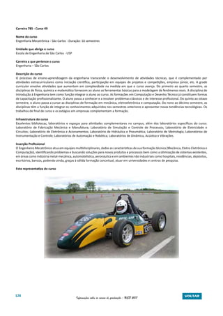 128 Informações sobre os cursos de graduação - USP 2017 VOLTAR
Carreira 785 - Curso 49
Nome do curso
Engenharia Mecatrônica - São Carlos - Duração: 10 semestres
Unidade que abriga o curso
Escola de Engenharia de São Carlos - USP
Carreira a que pertence o curso
Engenharia – São Carlos
Descrição do curso
O processo de ensino-aprendizagem da engenharia transcende o desenvolvimento de atividades técnicas, que é complementado por
atividades extracurriculares como iniciação científica, participação em equipes de projetos e competições, empresa júnior, etc. A grade
curricular envolve atividades que aumentam em complexidade na medida em que o curso avança. Do primeiro ao quarto semestre, as
disciplinas de física, química e matemática fornecem ao aluno as ferramentas básicas para a modelagem de fenômenos reais. A disciplina de
Introdução à Engenharia tem como função integrar o aluno ao curso. As formações em Computação e Desenho Técnico já constituem formas
de capacitação profissionalizante. O aluno passa a conhecer e a resolver problemas clássicos e de interesse profissional. Do quinto ao oitavo
semestre, o aluno passa a cursar as disciplinas de formação em mecânica, eletroeletrônica e computação. Do nono ao décimo semestre, as
disciplinas têm a função de integrar os conhecimentos adquiridos nos semestres anteriores e apresentar novas tendências tecnológicas. Os
trabalhos de final de curso e os estágios em empresas complementam a formação.
Infraestrutura do curso
Excelentes bibliotecas, laboratórios e espaços para atividades complementares no campus, além dos laboratórios específicos do curso:
Laboratório de Fabricação Mecânica e Manufatura; Laboratório de Simulação e Controle de Processos; Laboratório de Eletricidade e
Circuitos; Laboratório de Eletrônica e Acionamentos; Laboratório de Hidráulica e Pneumática; Laboratório de Metrologia; Laboratórios de
Instrumentação e Controle; Laboratórios de Automação e Robótica; Laboratórios de Dinâmica, Acústica e Vibrações.
Inserção Profissional
O Engenheiro Mecatrônico atua em equipes multidisciplinares, dadas as características de sua formação técnica (Mecânica, Eletro-Eletrônica e
Computação), identificando problemas e buscando soluções para novos produtos e processos bem como a otimização de sistemas existentes,
em áreas como indústria metal-mecânica, automobilística, aeronáutica e em ambientes não industriais como hospitais, residências, depósitos,
escritórios, bancos, podendo ainda, graças à sólida formação conceitual, atuar em universidades e centros de pesquisa.
Foto representativa do curso
 