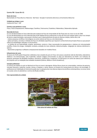 129 Informações sobre os cursos de graduação - USP 2017 VOLTAR
Carreira 790 - Cursos 50 e 51
Nome do Curso
Bacharelado em Física (Diurno e Noturno) - São Paulo - Duração: 8 semestres (Diurno) ou 10 semestres (Noturno)
Unidade que abriga o curso
Instituto de Física – USP
Carreira a que pertence o curso
Física / Física Computacional / Meteorologia / Geofísica / Astronomia / Estatística / Matemática / Matemática Aplicada
Descrição do Curso
O curso de Bacharelado em Física oferecido pelo Instituto de Física da Universidade de São Paulo teve seu início no ano de 1969.
O curso de Bacharelado em Física oferecido pelo IFUSP objetiva formar profissionais na área de Física que estejam aptos a atuar nos campos
de teoria e experimentação e que possam contribuir para o desenvolvimento do país em diversos campos, dentre eles o de:
- realizar pesquisas científicas e tecnológicas nos vários setores da Física ou a ela relacionados;
- aplicar princípios, conceitos e métodos da Física em atividades específicas que requerem conhecimento de princípios físicos ou que possam
utilizar de metodologias utilizadas na área de física;
- no âmbito da sua especialidade, projetar, desenvolver, construir e fazer manutenção de equipamentos e sistemas em instrumentação
científica, fontes de energia, instalações nucleares, proteção de meio ambiente, telecomunicações, integração de sistemas eletrônicos e
ópticos;
- desenvolver programas e softwares computacionais baseados em modelos físicos.
Infraestrutura do curso
Os alunos do IFUSP podem frequentar a biblioteca mais completa do país em Física, tem acesso a excelente rede de informática, laboratórios
didáticos e de demonstração, salas multimídia, realizam estágios (remunerados ou não) nos laboratórios do IFUSP e em institutos de
pesquisa, participam de atividades cientificas, seminários, conferências e congressos. O IFUSP possui um centro de vivência (com refeitório)
em conjunto com as instalações das entidades estudantis (Grêmio, Atlética e Centro Acadêmico).
Inserção profissional
O universo do trabalho no qual um Bacharel em Física se insere é abrangente. Muitos físicos atuam em universidades, institutos de pesquisa,
mercado financeiro, indústrias, escolas, clínicas e hospitais, e vários setores na fronteira do conhecimento da ciência e da tecnologia. O
profissional com Habilitação em Astronomia pode atuar na pesquisa dos mais diversos tópicos da astrofísica contemporânea, no ensino, tanto
em escolas como em planetários e centros de difusão científica.
Foto representativa da unidade
Vista aérea do Instituto de Física
 