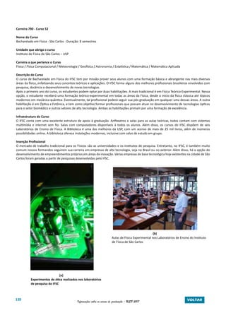 130 Informações sobre os cursos de graduação - USP 2017 VOLTAR
Carreira 790 - Curso 52
Nome do Curso
Bacharelado em Física - São Carlos - Duração: 8 semestres
Unidade que abriga o curso
Instituto de Física de São Carlos – USP
Carreira a que pertence o Curso
Física / Física Computacional / Meteorologia / Geofísica / Astronomia / Estatística / Matemática / Matemática Aplicada
Descrição do Curso
O curso de Bacharelado em Física do IFSC tem por missão prover seus alunos com uma formação básica e abrangente nas mais diversas
áreas da física, enfatizando seus conceitos teóricos e aplicações. O IFSC forma alguns dos melhores profissionais brasileiros envolvidos com
pesquisa, docência e desenvolvimento de novas tecnologias.
Após o primeiro ano do curso, os estudantes podem optar por duas habilitações. A mais tradicional é em Física Teórico-Experimental. Nessa
opção, o estudante receberá uma formação teórico-experimental em todas as áreas da Física, desde o início da física clássica até tópicos
modernos em mecânica quântica. Eventualmente, tal profissional poderá seguir sua pós-graduação em qualquer uma dessas áreas. A outra
habilitação é em Óptica e Fotônica, e tem como objetivo formar profissionais que possam atuar no desenvolvimento de tecnologias ópticas
para o setor biomédico e outros setores de alta tecnologia. Ambas as habilitações primam por uma formação de excelência.
Infraestrutura do Curso
O IFSC conta com uma excelente estrutura de apoio à graduação. Anfiteatros e salas para as aulas teóricas, todos contam com sistemas
multimídia e internet sem fio. Salas com computadores disponíveis à todos os alunos. Além disso, os cursos do IFSC dispõem de seis
Laboratórios de Ensino de Física. A Biblioteca é uma das melhores da USP, com um acervo de mais de 25 mil livros, além de inúmeras
possibilidades online. A biblioteca oferece instalações modernas, inclusive com salas de estudo em grupo.
Inserção Profissional
O mercado de trabalho tradicional para os Físicos são as universidades e os institutos de pesquisa. Entretanto, no IFSC, é também muito
comum nossos formandos seguirem sua carreira em empresas de alta tecnologia, seja no Brasil ou no exterior. Além disso, há a opção do
desenvolvimento de empreendimentos próprios em áreas de inovação. Várias empresas de base tecnológica hoje existentes na cidade de São
Carlos foram geradas a partir de pesquisas desenvolvidas pelo IFSC.
										(b)
							 Aulas de Física Experimental nos Laboratórios de Ensino do Instituto
de Física de São Carlos					
	
(a)
Experimentos de ótica realizados nos laboratórios
de pesquisa do IFSC
 