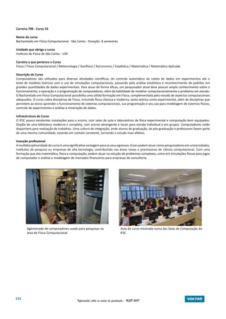 131 Informações sobre os cursos de graduação - USP 2017 VOLTAR
Carreira 790 - Curso 53
Nome do curso
Bacharelado em Física Computacional - São Carlos - Duração: 8 semestres
Unidade que abriga o curso
Instituto de Física de São Carlos - USP
Carreira a que pertence o Curso
Física / Física Computacional / Meteorologia / Geofísica / Astronomia / Estatística / Matemática / Matemática Aplicada
Descrição do Curso
Computadores são utilizados para diversas atividades científicas, do controle automático da coleta de dados em experimentos até o
teste de modelos teóricos com o uso de simulações computacionais, passando pela análise estatística e reconhecimento de padrões em
grandes quantidades de dados experimentais. Para atuar de forma eficaz, um pesquisador atual deve possuir amplo conhecimento sobre o
funcionamento, a operação e a programação de computadores, além da habilidade de modelar computacionalmente o problema em estudo.
O Bacharelado em Física Computacional possibilita uma sólida formação em Física, complementada pelo estudo de aspectos computacionais
adequados. O curso cobre disciplinas de Física, incluindo física clássica e moderna, tanto teórica como experimental, além de disciplinas que
permitem ao aluno aprender o funcionamento de sistemas computacionais, sua programação e seu uso para modelagem de sistemas físicos,
controle de experimentos e análise e mineração de dados.
Infraestrutura do Curso
O IFSC possui excelentes instalações para o ensino, com salas de aula e laboratórios de física experimental e computação bem equipados.
Dispõe de uma biblioteca moderna e completa, com acervo abrangente e locais para estudo individual e em grupos. Computadores estão
disponíveis para realização de trabalhos. Uma cultura de integração, onde alunos de graduação, de pós-graduação e professores fazem parte
de uma mesma comunidade, estando em contato constante, tornando o estudo mais efetivo.
Inserção profissional
Amultidisciplinaridadedocursoéumasignificativavantagemparaosseusegressos.Essespodematuarcomopesquisadoresemuniversidades,
institutos de pesquisa ou empresas de alta tecnologia, contribuindo nas áreas novas e promissoras de ciência computacional. Com uma
formação que alia matemática, física e computação, podem atuar na solução de problemas complexos, como em simulações físicas para jogos
de computador e análise e modelagem de mercados financeiros para empresas de consultoria.
Aglomerado de computadores usado para pesquisas na Aula do curso miistrada numa das Salas de Computação do
área de Física Computacional				 IFSC
 