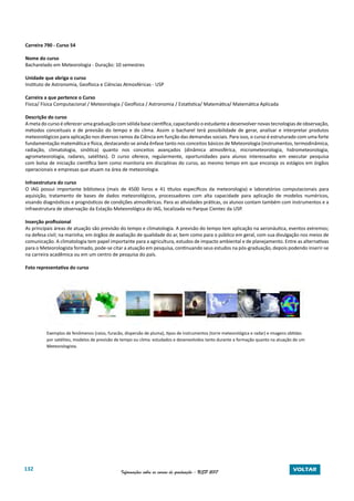 132 Informações sobre os cursos de graduação - USP 2017 VOLTAR
Carreira 790 - Curso 54
Nome do curso
Bacharelado em Meteorologia - Duração: 10 semestres
Unidade que abriga o curso
Instituto de Astronomia, Geofísica e Ciências Atmosféricas - USP
Carreira a que pertence o Curso
Física/ Física Computacional / Meteorologia / Geofísica / Astronomia / Estatística/ Matemática/ Matemática Aplicada
Descrição do curso
A meta do curso é oferecer uma graduação com sólida base científica, capacitando o estudante a desenvolver novas tecnologias de observação,
métodos conceituais e de previsão do tempo e do clima. Assim o bacharel terá possibilidade de gerar, analisar e interpretar produtos
meteorológicos para aplicação nos diversos ramos da Ciência em função das demandas sociais. Para isso, o curso é estruturado com uma forte
fundamentação matemática e física, destacando-se ainda ênfase tanto nos conceitos básicos de Meteorologia (instrumentos, termodinâmica,
radiação, climatologia, sinótica) quanto nos conceitos avançados (dinâmica atmosférica, micrometeorologia, hidrometeorologia,
agrometeorologia, radares, satélites). O curso oferece, regularmente, oportunidades para alunos interessados em executar pesquisa
com bolsa de iniciação científica bem como monitoria em disciplinas do curso, ao mesmo tempo em que encoraja os estágios em órgãos
operacionais e empresas que atuam na área de meteorologia.
Infraestrutura do curso
O IAG possui importante biblioteca (mais de 4500 livros e 41 títulos específicos da meteorologia) e laboratórios computacionais para
aquisição, tratamento de bases de dados meteorológicos, processadores com alta capacidade para aplicação de modelos numéricos,
visando diagnósticos e prognósticos de condições atmosféricas. Para as atividades práticas, os alunos contam também com instrumentos e a
infraestrutura de observação da Estação Meteorológica do IAG, localizada no Parque Cientec da USP.
Inserção profissional
As principais áreas de atuação são previsão do tempo e climatologia. A previsão do tempo tem aplicação na aeronáutica, eventos extremos;
na defesa civil; na marinha; em órgãos de avaliação de qualidade do ar, bem como para o público em geral, com sua divulgação nos meios de
comunicação. A climatologia tem papel importante para a agricultura, estudos de impacto ambiental e de planejamento. Entre as alternativas
para o Meteorologista formado, pode-se citar a atuação em pesquisa, continuando seus estudos na pós-graduação, depois podendo inserir-se
na carreira acadêmica ou em um centro de pesquisa do país.
Foto representativa do curso
	 Exemplos de fenômenos (raios, furacão, dispersão de pluma), tipos de instrumentos (torre meteorológica e radar) e imagens obtidas
	 por satélites, modelos de previsão de tempo ou clima: estudados e desenvolvidos tanto durante a formação quanto na atuação de um
	 Meteorologista.
 