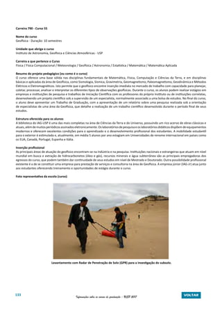 133 Informações sobre os cursos de graduação - USP 2017 VOLTAR
Carreira 790 - Curso 55
Nome do curso
Geofísica - Duração: 10 semestres
Unidade que abriga o curso
Instituto de Astronomia, Geofísica e Ciências Atmosféricas - USP
Carreira a que pertence o Curso
Física / Física Computacional / Meteorologia / Geofísica / Astronomia / Estatística / Matemática / Matemática Aplicada
Resumo do projeto pedagógico (ou como é o curso)
O curso oferece uma base sólida nas disciplinas fundamentais de Matemática, Física, Computação e Ciências da Terra, e em disciplinas
básicas e aplicadas da área de Geofísica, como Sismologia, Sísmica, Gravimetria, Geomagnetismo, Paleomagnetismo, Geodinâmica e Métodos
Elétricos e Eletromagnéticos. Isto permite que o geofísico encontre inserção imediata no mercado de trabalho com capacidade para planejar,
coletar, processar, analisar e interpretar os diferentes tipos de observações geofísicas. Durante o curso, os alunos podem realizar estágios em
empresas e instituições de pesquisa e trabalhos de Iniciação Científica com os professores do próprio Instituto ou de instituições correlatas,
desenvolvendo um projeto científico sob a supervisão de um especialista, normalmente associado a uma bolsa de estudos. No final do curso,
o aluno deve apresentar um Trabalho de Graduação, com a apresentação de um relatório sobre uma pesquisa realizada sob a orientação
de especialistas de uma área da Geofísica, que detalhe a realização de um trabalho científico desenvolvido durante o período final de seus
estudos.
Estrutura oferecida para os alunos
A biblioteca do IAG-USP é uma das mais completas na área de Ciências da Terra e do Universo, possuindo um rico acervo de obras clássicas e
atuais,alémdemuitosperiódicosassinadoseletronicamente.Oslaboratóriosdepesquisaeoslaboratóriosdidáticosdispõemdeequipamentos
modernos e oferecem excelentes condições para o aprendizado e o desenvolvimento profissional dos estudantes. A mobilidade estudantil
para o exterior é estimulada e, atualmente, em média 5 alunos por ano estagiam em Universidades de renome internacional em países como
os EUA, Canadá, Portugal, Espanha e Itália.
Inserção profissional
As principais áreas de atuação do geofísico encontram-se na indústria e na pesquisa. Instituições nacionais e estrangeiras que atuam em nível
mundial em busca e extração de hidrocarbonetos (óleo e gás), recursos minerais e água subterrânea são as principais empregadoras dos
egressos do curso, que podem também dar continuidade de seus estudos em nível de Mestrado e Doutorado. Outra possibilidade profissional
existente é a de se constituir uma empresa para prestação de serviços e consultoria na área de Geofísica. A empresa júnior (IAG-Jr) atua junto
aos estudantes oferecendo treinamento e oportunidades de estágio durante o curso.
Foto representativa da escola (curso)
Levantamento com Radar de Penetração de Solo (GPR) para a investigação do subsolo.
 