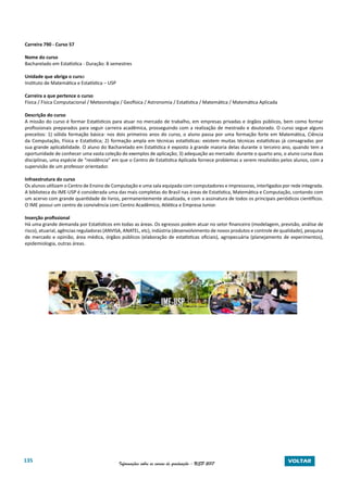 135 Informações sobre os cursos de graduação - USP 2017 VOLTAR
Carreira 790 - Curso 57
Nome do curso
Bacharelado em Estatística - Duração: 8 semestres
Unidade que abriga o curso
Instituto de Matemática e Estatística – USP
Carreira a que pertence o curso
Física / Física Computacional / Meteorologia / Geofísica / Astronomia / Estatística / Matemática / Matemática Aplicada
Descrição do curso
A missão do curso é formar Estatísticos para atuar no mercado de trabalho, em empresas privadas e órgãos públicos, bem como formar
profissionais preparados para seguir carreira acadêmica, prosseguindo com a realização de mestrado e doutorado. O curso segue alguns
preceitos: 1) sólida formação básica: nos dois primeiros anos do curso, o aluno passa por uma formação forte em Matemática, Ciência
da Computação, Física e Estatística; 2) formação ampla em técnicas estatísticas: existem muitas técnicas estatísticas já consagradas por
sua grande aplicabilidade. O aluno do Bacharelado em Estatística é exposto à grande maioria delas durante o terceiro ano, quando tem a
oportunidade de conhecer uma vasta coleção de exemplos de aplicação; 3) adequação ao mercado: durante o quarto ano, o aluno cursa duas
disciplinas, uma espécie de “residência” em que o Centro de Estatística Aplicada fornece problemas a serem resolvidos pelos alunos, com a
supervisão de um professor orientador.
Infraestrutura do curso
Os alunos utilizam o Centro de Ensino de Computação e uma sala equipada com computadores e impressoras, interligados por rede integrada.
A biblioteca do IME-USP é considerada uma das mais completas do Brasil nas áreas de Estatística, Matemática e Computação, contando com
um acervo com grande quantidade de livros, permanentemente atualizada, e com a assinatura de todos os principais periódicos científicos.
O IME possui um centro de convivência com Centro Acadêmico, Atlética e Empresa Junior.
Inserção profissional
Há uma grande demanda por Estatísticos em todas as áreas. Os egressos podem atuar no setor financeiro (modelagem, previsão, análise de
risco), atuarial, agências reguladoras (ANVISA, ANATEL, etc), indústria (desenvolvimento de novos produtos e controle de qualidade), pesquisa
de mercado e opinião, área médica, órgãos públicos (elaboração de estatísticas oficiais), agropecuária (planejamento de experimentos),
epidemiologia, outras áreas.
 