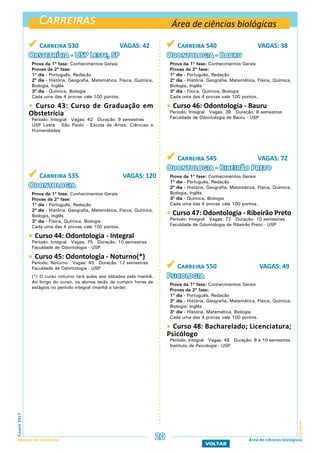 Carreiras
CarreirasFuvest2017
Manual do Candidato 20
VOLTAR
Área de ciências biológicas
Área de ciências biológicas
 Carreira 530 VAGAS: 42
Obstetrícia - USP Leste, SP
Prova da 1ª fase: Conhecimentos Gerais
Provas da 2ª fase:
1º dia - Português, Redação
2º dia - História, Geografia, Matemática, Física, Química,
Biologia, Inglês
3º dia - Química, Biologia
Cada uma das 4 provas vale 100 pontos.
 Curso 43: Curso de Graduação em
Obstetrícia
Período: Integral Vagas: 42 Duração: 9 semestres
USP Leste - São Paulo - Escola de Artes, Ciências e
Humanidades
 Carreira 535 VAGAS: 120
Odontologia
Prova da 1ª fase: Conhecimentos Gerais
Provas da 2ª fase:
1º dia - Português, Redação
2º dia - História, Geografia, Matemática, Física, Química,
Biologia, Inglês
3º dia - Física, Química, Biologia
Cada uma das 4 provas vale 100 pontos.
 Curso 44: Odontologia - Integral
Período: Integral Vagas: 75 Duração: 10 semestres
Faculdade de Odontologia - USP
 Curso 45: Odontologia - Noturno(*)
Período: Noturno Vagas: 45 Duração: 12 semestres
Faculdade de Odontologia - USP
(*) O curso noturno terá aulas aos sábados pela manhã.
Ao longo do curso, os alunos terão de cumprir horas de
estágios no período integral (manhã e tarde).
 Carreira 540 VAGAS: 38
Odontologia - Bauru
Prova da 1ª fase: Conhecimentos Gerais
Provas da 2ª fase:
1º dia - Português, Redação
2º dia - História, Geografia, Matemática, Física, Química,
Biologia, Inglês
3º dia - Física, Química, Biologia
Cada uma das 4 provas vale 100 pontos.
 Curso 46: Odontologia - Bauru
Período: Integral Vagas: 38 Duração: 8 semestres
Faculdade de Odontologia de Bauru - USP
 Carreira 545 VAGAS: 72
Odontologia - Ribeirão Preto
Prova da 1ª fase: Conhecimentos Gerais
1º dia - Português, Redação
2º dia - História, Geografia, Matemática, Física, Química,
Biologia, Inglês
3º dia - Química, Biologia
Cada uma das 4 provas vale 100 pontos.
 Curso 47: Odontologia - Ribeirão Preto
Período: Integral Vagas: 72 Duração: 10 semestres
Faculdade de Odontologia de Ribeirão Preto - USP
 Carreira 550 VAGAS: 49
Psicologia
Prova da 1ª fase: Conhecimentos Gerais
Provas da 2ª fase:
1º dia - Português, Redação
2º dia - História, Geografia, Matemática, Física, Química,
Biologia, Inglês
3º dia - História, Matemática, Biologia
Cada uma das 4 provas vale 100 pontos.
 Curso 48: Bacharelado; Licenciatura;
Psicólogo
Período: Integral Vagas: 49 Duração: 8 a 10 semestres
Instituto de Psicologia - USP
 