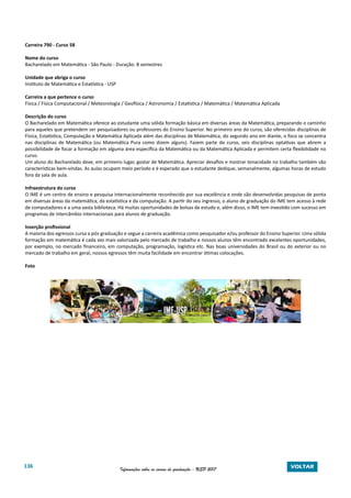 136 Informações sobre os cursos de graduação - USP 2017 VOLTAR
Carreira 790 - Curso 58
Nome do curso
Bacharelado em Matemática - São Paulo - Duração: 8 semestres
Unidade que abriga o curso
Instituto de Matemática e Estatística - USP
Carreira a que pertence o curso
Física / Física Computacional / Meteorologia / Geofísica / Astronomia / Estatística / Matemática / Matemática Aplicada
Descrição do curso
O Bacharelado em Matemática oferece ao estudante uma sólida formação básica em diversas áreas da Matemática, preparando o caminho
para aqueles que pretendem ser pesquisadores ou professores do Ensino Superior. No primeiro ano do curso, são oferecidas disciplinas de
Física, Estatística, Computação e Matemática Aplicada além das disciplinas de Matemática; do segundo ano em diante, o foco se concentra
nas disciplinas de Matemática (ou Matemática Pura como dizem alguns). Fazem parte do curso, seis disciplinas optativas que abrem a
possibilidade de focar a formação em alguma área específica da Matemática ou da Matemática Aplicada e permitem certa flexibilidade no
curso.
Um aluno do Bacharelado deve, em primeiro lugar, gostar de Matemática. Apreciar desafios e mostrar tenacidade no trabalho também são
características bem-vindas. As aulas ocupam meio período e é esperado que o estudante dedique, semanalmente, algumas horas de estudo
fora da sala de aula.
Infraestrutura do curso
O IME é um centro de ensino e pesquisa internacionalmente reconhecido por sua excelência e onde são desenvolvidas pesquisas de ponta
em diversas áreas da matemática, da estatística e da computação. A partir do seu ingresso, o aluno de graduação do IME tem acesso à rede
de computadores e a uma vasta biblioteca. Há muitas oportunidades de bolsas de estudo e, além disso, o IME tem investido com sucesso em
programas de intercâmbio internacionais para alunos de graduação.
Inserção profissional
A maioria dos egressos cursa a pós-graduação e segue a carreira acadêmica como pesquisador e/ou professor do Ensino Superior. Uma sólida
formação em matemática é cada vez mais valorizada pelo mercado de trabalho e nossos alunos têm encontrado excelentes oportunidades,
por exemplo, no mercado financeiro, em computação, programação, logística etc. Nas boas universidades do Brasil ou do exterior ou no
mercado de trabalho em geral, nossos egressos têm muita facilidade em encontrar ótimas colocações.
Foto
 