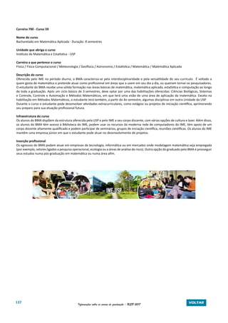 137 Informações sobre os cursos de graduação - USP 2017 VOLTAR
Carreira 790 - Curso 59
Nome do curso
Bacharelado em Matemática Aplicada - Duração: 8 semestres
Unidade que abriga o curso
Instituto de Matemática e Estatística - USP
Carreira a que pertence o curso
Física / Física Computacional / Meteorologia / Geofísica / Astronomia / Estatística / Matemática / Matemática Aplicada
Descrição do curso
Oferecido pelo IME no período diurno, o BMA caracteriza-se pela interdisciplinaridade e pela versatilidade do seu currículo. É voltado a
quem gosta de matemática e pretende atuar como profissional em áreas que a usem em seu dia a dia, ou queiram tornar-se pesquisadores.
O estudante do BMA recebe uma sólida formação nas áreas básicas de matemática, matemática aplicada, estatística e computação ao longo
de toda a graduação. Após um ciclo básico de 3 semestres, deve optar por uma das habilitações oferecidas: Ciências Biológicas, Sistemas
e Controle, Controle e Automação e Métodos Matemáticos, em que terá uma visão de uma área de aplicação da matemática. Exceto na
habilitação em Métodos Matemáticos, o estudante terá também, a partir do 4o semestre, algumas disciplinas em outra Unidade da USP.
Durante o curso o estudante pode desenvolver atividades extracurriculares, como estágios ou projetos de iniciação científica, aprimorando
seu preparo para sua atuação profissional futura.
Infraestrutura do curso
Os alunos do BMA dispõem da estrutura oferecida pela USP e pelo IME a seu corpo discente, com várias opções de cultura e lazer. Além disso,
os alunos do BMA têm acesso à Biblioteca do IME, podem usar os recursos da moderna rede de computadores do IME, têm apoio de um
corpo docente altamente qualificado e podem participar de seminários, grupos de iniciação científica, reuniões científicas. Os alunos do IME
mantêm uma empresa júnior em que o estudante pode atuar no desenvolvimento de projetos.
Inserção profissional
Os egressos do BMA podem atuar em empresas de tecnologia, informática ou em mercados onde modelagem matemática seja empregada
(por exemplo, setores ligados a pesquisa operacional, ecologia ou a áreas de análise de risco). Outra opção do graduado pelo BMA é prosseguir
seus estudos numa pós-graduação em matemática ou numa área afim.
 