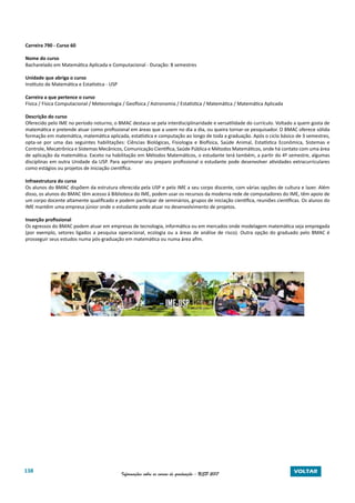 138 Informações sobre os cursos de graduação - USP 2017 VOLTAR
Carreira 790 - Curso 60
Nome do curso
Bacharelado em Matemática Aplicada e Computacional - Duração: 8 semestres
Unidade que abriga o curso
Instituto de Matemática e Estatística - USP
Carreira a que pertence o curso
Física / Física Computacional / Meteorologia / Geofísica / Astronomia / Estatística / Matemática / Matemática Aplicada
Descrição do curso
Oferecido pelo IME no período noturno, o BMAC destaca-se pela interdisciplinaridade e versatilidade do currículo. Voltado a quem gosta de
matemática e pretende atuar como profissional em áreas que a usem no dia a dia, ou queira tornar-se pesquisador. O BMAC oferece sólida
formação em matemática, matemática aplicada, estatística e computação ao longo de toda a graduação. Após o ciclo básico de 3 semestres,
opta-se por uma das seguintes habilitações: Ciências Biológicas, Fisiologia e Biofísica, Saúde Animal, Estatística Econômica, Sistemas e
Controle, Mecatrônica e Sistemas Mecânicos, Comunicação Científica, Saúde Pública e Métodos Matemáticos, onde há contato com uma área
de aplicação da matemática. Exceto na habilitação em Métodos Matemáticos, o estudante terá também, a partir do 4º semestre, algumas
disciplinas em outra Unidade da USP. Para aprimorar seu preparo profissional o estudante pode desenvolver atividades extracurriculares
como estágios ou projetos de iniciação científica.
Infraestrutura do curso
Os alunos do BMAC dispõem da estrutura oferecida pela USP e pelo IME a seu corpo discente, com várias opções de cultura e lazer. Além
disso, os alunos do BMAC têm acesso à Biblioteca do IME, podem usar os recursos da moderna rede de computadores do IME, têm apoio de
um corpo docente altamente qualificado e podem participar de seminários, grupos de iniciação científica, reuniões científicas. Os alunos do
IME mantêm uma empresa júnior onde o estudante pode atuar no desenvolvimento de projetos.
Inserção profissional
Os egressos do BMAC podem atuar em empresas de tecnologia, informática ou em mercados onde modelagem matemática seja empregada
(por exemplo, setores ligados a pesquisa operacional, ecologia ou a áreas de análise de risco). Outra opção do graduado pelo BMAC é
prosseguir seus estudos numa pós-graduação em matemática ou numa área afim.
 