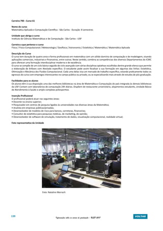 139 Informações sobre os cursos de graduação - USP 2017 VOLTAR
Carreira 790 - Curso 61
Nome do curso
Matemática Aplicada e Computação Científica - São Carlos - Duração: 8 semestres
Unidade que abriga o curso
Instituto de Ciências Matemáticas e de Computação - São Carlos - USP
Carreira a que pertence o curso
Física / Física Computacional / Meteorologia / Geofísica / Astronomia / Estatística / Matemática / Matemática Aplicada
Descrição do Curso
O curso tem duração de quatro anos e forma profissionais em matemática com um sólido domínio de computação e de modelagem, visando
aplicações comerciais, industriais e financeiras, entre outras. Neste sentido, combina as competências dos diversos Departamentos do ICMC
para oferecer uma formação interdisciplinar moderna e de excelência.
O curso se compõe de um ciclo básico seguido de ciclo avançado com várias disciplinas optativas escolhidas dentre grande elenco que permite
a elaboração de ênfases com Atestado específico. O estudante pode assim focalizar a sua formação em algumas das linhas: Estatística,
Otimização e Mecânica dos Fluidos Computacional. Cada uma delas visa um mercado de trabalho específico, estando praticamente todos os
egressos do curso com empregos interessantes no campo público ou privado, ou se especializando mais através de estudos de pós-graduação.
Facilidades para os alunos
Os alunos têm à sua disposição uma das melhores bibliotecas na área de Matemática e Computação do país integrada às demais bibliotecas
da USP. Contam com laboratórios de computação 24h diárias. Dispõem de restaurante universitário, alojamentos estudantis, Unidade Básica
de Atendimento à Saúde e amplo complexo poliesportivo.
Inserção Profissional
O profissional poderá atuar nas seguintes áreas:
• Docente no ensino superior;
• Pesquisador em centros de pesquisa ligados às universidades nas diversas áreas da Matemática;
• Analista em empresas públicas/privadas;
• Desenvolvedor de modelos de risco para bancos, corretoras, financeiras;
• Consultor de estatística para pesquisas médicas, de marketing, de opinião;
• Desenvolvedor de software de simulação, tratamento de dados, visualização computacional, realidade virtual;
Foto representativa da Unidade
Foto: Natalino Marrach
 