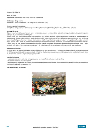 140 Informações sobre os cursos de graduação - USP 2017 VOLTAR
Carreira 790 - Curso 62
Nome do curso
Matemática - Bacharelado - São Carlos - Duração: 8 semestres
Unidade que abriga o curso
Instituto de Ciências Matemáticas e de Computação - São Carlos - USP
Carreira a que pertence o curso
Física / Física Computacional / Meteorologia / Geofísica / Astronomia / Estatística / Matemática / Matemática Aplicada
Descrição do curso
O curso possui um núcleo geral comum com o curso de Licenciatura em Matemática. Após o terceiro período (semestre), o aluno poderá
optar por ele, ou por ambas as habilitações.
O curso surgiu para preparar profissionais para pesquisa e para carreira de ensino superior. As recentes aplicações da Matemática têm se
expandido nas décadas mais recentes e havido um intercâmbio muito grande com a Física, a Engenharia e recentemente com as Ciências
Econômicas, Biológicas, Humanas e Sociais. Assim, o curso visa formar profissional que possa adquirir ao longo de sua formação, raciocínio
lógico, postura crítica diante de problemas novos e a capacidade para resolver tais problemas. O aluno é incentivado a explorar com ética
e senso crítico as suas próprias habilidades intelectuais e criativas. Procura-se desenvolver valores no futuro profissional, como a busca
constante pelo saber, o bom relacionamento pessoal e de trabalho, através de comunicação e planejamento de suas atividades.
Infraestrutura do curso
Os alunos têm à sua disposição uma das melhores bibliotecas na área de Matemática e Computação do país integrada às demais bibliotecas
da USP. Contam com laboratórios de computação 24h diárias. Dispõem de restaurante universitário, alojamentos estudantis, Unidade Básica
de Atendimento à Saúde e amplo complexo poliesportivo.
Inserção Profissional
• prosseguir na carreira acadêmica, como pesquisador na área de Matemática pura ou áreas afins;
• atuar como professor de curso superior;
• ocupar posições no mercado de trabalho, interagindo em equipes multidisciplinares, junto a engenheiros, estatísticos, físicos, economistas,
profissionais da área de computação, etc.
Foto representativa da Unidade
Foto: Natalino Marrach
 