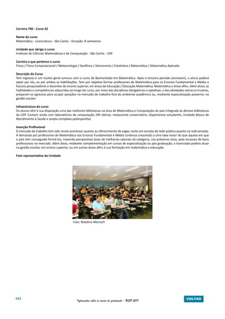 141 Informações sobre os cursos de graduação - USP 2017 VOLTAR
Carreira 790 - Curso 62
Nome do curso
Matemática - Licenciatura - São Carlos - Duração: 8 semestres
Unidade que abriga o curso
Instituto de Ciências Matemáticas e de Computação - São Carlos - USP
Carreira a que pertence o curso
Física / Física Computacional / Meteorologia / Geofísica / Astronomia / Estatística / Matemática / Matemática Aplicada
Descrição do Curso
Tem ingresso e um núcleo geral comuns com o curso de Bacharelado em Matemática. Após o terceiro período (semestre), o aluno poderá
optar por ela, ou por ambas as habilitações. Tem por objetivo formar professores de Matemática para os Ensinos Fundamental e Médio e
futuros pesquisadores e docentes do ensino superior, em áreas de Educação / Educação Matemática, Matemática e áreas afins. Além disso, as
habilidades e competências adquiridas ao longo do curso, por meio das disciplinas obrigatórias e optativas, e das atividades extracurriculares,
preparam os egressos para ocupar posições no mercado de trabalho fora do ambiente acadêmico ou, mediante especialização posterior, na
gestão escolar.
Infraestrutura do curso
Os alunos têm à sua disposição uma das melhores bibliotecas na área de Matemática e Computação do país integrada às demais bibliotecas
da USP. Contam ainda com laboratórios de computação 24h diárias, restaurante universitário, alojamentos estudantis, Unidade Básica de
Atendimento à Saúde e amplo complexo poliesportivo.
Inserção Profissional
O mercado de trabalho tem sido muito promissor quanto ao oferecimento de vagas, tanto em escolas da rede pública quanto na rede privada.
A demanda por professores de Matemática nos Ensinos Fundamental e Médio continua crescendo a uma taxa maior do que aquela em que
o país tem conseguido formá-los, trazendo perspectivas boas de melhorias salariais da categoria, nos próximos anos, pela escassez de bons
profissionais no mercado. Além disso, mediante complementação em cursos de especialização ou pós-graduação, o licenciado poderá atuar
na gestão escolar, em ensino superior, ou em outras áreas afins à sua formação em matemática e educação.
Foto representativa da Unidade
Foto: Natalino Marrach
 