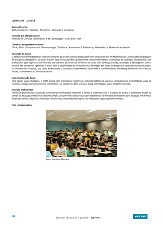 142 Informações sobre os cursos de graduação - USP 2017 VOLTAR
Carreira 790 - Curso 63
Nome do curso
Bacharelado em Estatística - São Carlos - Duração: 9 semestres
Unidade que abriga o curso
Instituto de Ciências Matemáticas e de Computação - São Carlos - USP
Carreira a que pertence o curso
Física / Física Computacional / Meteorologia / Geofísica / Astronomia / Estatística / Matemática / Matemática Aplicada
Descrição do curso
OBachareladoemEstatísticaéumcursonoturnodaáreadeciênciasexatascomforteembasamentoemMatemáticaeCiênciasdeComputação.
As disciplinas obrigatórias do curso trazem essa formação básica juntamente com conhecimentos específicos de Estatística necessários a um
profissional que ingressará no mercado de trabalho. O curso visa fornecer ao aluno uma formação sólida, atualizada e abrangente. Com a
escolha das disciplinas optativas, o aluno tem a possibilidade de direcionar sua formação em áreas de Estatística Aplicada muito procuradas
no mercado de trabalho, tais como Bioestatística, Estatística Experimental, Qualidade e Confiabilidade, Marketing, Estatística nas Ciências
Sociais, Econometria e Ciências Atuariais.
Infraestrutura do Curso
Para apoiar suas atividades, o ICMC conta com instalações modernas, incluindo biblioteca, parque computacional diversificado, salas de
reuniões, espaços de convivência e lanchonete. Os estudantes têm acesso a bolsa alimentação, bolsa trabalho, moradia.
Inserção profissional
Sendo um profissional capacitado a resolver problemas que envolvem a coleta, a sistematização e a análise de dados, o estatístico dispõe de
campo de atuação profissional bastante amplo. Atualmente existe procura por estatísticos no mercado de trabalho para atuação em diversas
áreas, tais como indústrias, instituições financeiras, empresas de pesquisa de mercado e órgãos governamentais.
Foto representativa
Foto: Natalino Marrach
Foto: Natalino Marrach
 