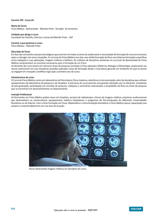 143 Informações sobre os cursos de graduação - USP 2017 VOLTAR
Carreira 795 - Curso 64
Nome do Curso
Física Médica - Bacharelado - Ribeirão Preto - Duração: 10 semestres
Unidade que abriga o curso
Faculdade de Filosofia, Ciências e Letras de Ribeirão Preto - USP
Carreira a que pertence o curso
Física Médica – Ribeirão Preto
Descrição do Curso
Em face dos constantes avanços tecnológicos que ocorrem em todas as áreas da saúde existe a necessidade da formação de recursos humanos
aptos a interagir com essas inovações. O currículo de Física Médica visa aliar uma sólida formação de física com diversas formações específicas
como radiações e suas aplicações, imagens médicas e biofísica. Os módulos de disciplinas existentes no currículo do Bacharelado de Física
Médica compreendem os conceitos necessários para a formação de um Físico.
Os docentes do curso atuam em inúmeras áreas de pesquisa correlatas à Física aplicada a Medicina, Biologia e Odontologia, propiciando aos
alunos vivenciarem em suas disciplinas questões aplicadas à área de formação desde o ciclo básico gerando um ambiente em que os alunos
se engajam em iniciações científicas logo após o primeiro ano do curso.
Infraestrutura do curso
O Curso de Física Médica conta com laboratórios de física básica, física moderna, eletrônica e instrumentação, além de disciplinas que utilizam
equipamentos de laboratórios de pesquisa e de Hospitais. A estrutura do curso permite uma grande interação com os docentes, estudantes
de pós-graduação, participação em reuniões de pesquisa, colóquios e seminários relacionados a atualidades da física ou áreas de pesquisa
que se encontram em desenvolvimento no Departamento.
Inserção Profissional
Os formandos em Física Médica podem atuar em hospitais, serviços de radioterapia, clínicas de imagens médicas, empresas multinacionais
que desenvolvem ou comercializam equipamentos médicos hospitalares e programas de Pós-Graduação de diferentes Universidades
Brasileiras ou do Exterior. Com a forte formação em Física, Matemática e instrumentação biomédica o Físico Médico possui capacitação que
propicia o empreendedorismo em sua área de atuação.
Aluno observando imagens médicas em disciplina do curso.
 