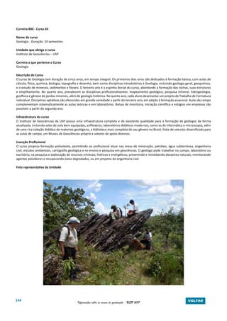 144 Informações sobre os cursos de graduação - USP 2017 VOLTAR
Carreira 800 - Curso 65
Nome do curso
Geologia - Duração: 10 semestres
Unidade que abriga o curso
Instituto de Geociências – USP
Carreira a que pertence o Curso
Geologia
Descrição do Curso
O curso de Geologia tem duração de cinco anos, em tempo integral. Os primeiros dois anos são dedicados à formação básica, com aulas de
cálculo, física, química, biologia, topografia e desenho, bem como disciplinas introdutórias à Geologia, incluindo geologia geral, geoquímica,
e o estudo de minerais, sedimentos e fósseis. O terceiro ano é a espinha dorsal do curso, abordando a formação das rochas, suas estruturas
e empilhamento. No quarto ano, prevalecem as disciplinas profissionalizantes: mapeamento geológico, pesquisa mineral, hidrogeologia,
geofísica e gênese de jazidas minerais, além de geologia histórica. No quinto ano, cada aluno desenvolve um projeto de Trabalho de Formatura
individual. Disciplinas optativas são oferecidas em grande variedade a partir do terceiro ano, em adição à formação essencial. Aulas de campo
complementam sistematicamente as aulas teóricas e em laboratórios. Bolsas de monitoria, iniciação científica e estágios em empresas são
possíveis a partir do segundo ano.
Infraestrutura do curso
O Instituto de Geociências da USP possui uma infraestrutura completa e de excelente qualidade para a formação de geólogos de forma
atualizada, incluindo salas de aula bem equipadas, anfiteatros, laboratórios didáticos modernos, como os de informática e microscopia, além
de uma rica coleção didática de materiais geológicos, a biblioteca mais completa do seu gênero no Brasil, frota de veículos diversificada para
as aulas de campo, um Museu de Geociências próprio e setores de apoio diversos.
Inserção Profissional
O curso propicia formação polivalente, permitindo ao profissional atuar nas áreas de mineração, petróleo, água subterrânea, engenharia
civil, estudos ambientais, cartografia geológica e no ensino e pesquisa em geociências. O geólogo pode trabalhar no campo, laboratório ou
escritório, na pesquisa e exploração de recursos minerais, hídricos e energéticos, prevenindo e remediando desastres naturais, monitorando
agentes poluidores e recuperando áreas degradadas, ou em projetos de engenharia civil.
Foto representativa da Unidade
 