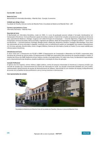 145 Informações sobre os cursos de graduação - USP 2017 VOLTAR
Carreira 805 - Curso 66
Nome do Curso
Bacharelado em Informática Biomédica - Ribeirão Preto - Duração: 8 semestres
Unidade que abriga o Curso
Faculdade de Filosofia, Ciências e Letras de Ribeirão Preto e Faculdade de Medicina de Ribeirão Preto - USP
Carreira a que pertence o Curso
Informática Biomédica – Ribeirão Preto
Descrição do Curso
O Bacharelado em Informática Biomédica, criado em 2003, é o curso de graduação pioneiro voltado à formação interdisciplinar em
Computação e Biociências. Forma profissionais capazes de analisar, projetar e implementar soluções computacionais aplicadas às ciências da
vida, especialmente Medicina e Biologia. O egresso tem sólida formação em Computação — incluindo Algoritmos, Programação, Teoria da
Computação, Estruturas de Dados, Bancos de Dados, Engenharia de Software, Redes de Computadores e Inteligência Artificial — assim como
em Biociências — incluindo Anatomia, Histologia, Biologia Celular e Molecular, Bioquímica, Genética, Fisiologia e Microbiologia. Essas áreas
são relacionadas de forma articulada e integrada, mostrando como os biofenômenos podem ser investigados com modelos computacionais
em três áreas aplicadas: Bioinformática, Sinais e Imagens Médicas, Sistemas de Informação e Gestão em Saúde. O curso requer aptidão para
ciências exatas e biociências.
Infraestrutura do Curso
O aluno conta com a infraestrutura da FFCLRP e FMRP. O Departamento de Computação e Matemática da FFCLRP é responsável pelas
disciplinas de conteúdo de ciências exatas. Os Departamentos da FMRP são responsáveis pelas disciplinas de conteúdo biológico e médico. O
Hospital das Clínicas da FMRP dispõe de serviços médicos visando à formação prática. Em todos esses locais, há laboratórios especializados
para o desenvolvimento das disciplinas, projetos acadêmicos e orientação em áreas de aplicação.
Inserção Profissional
O egresso atua em hospitais, centros médicos, órgãos públicos, centros de pesquisa relacionados às biociências e empresas privadas cujo
mercado de atuação seja o desenvolvimento de sistemas de informação em saúde. Sua atuação compreende atividades tais como análise,
implementação e gerenciamento de equipes de desenvolvimento de software, relacionando-se com membros de equipes multiprofissionais
de acordo com os padrões da ética profissional e com as normas nacionais e internacionais.
Foto representativa da unidade
Faculdade de Medicina de Ribeirão Preto & Faculdade de Filosofia, Ciências e Letras de Ribeirão Preto
 