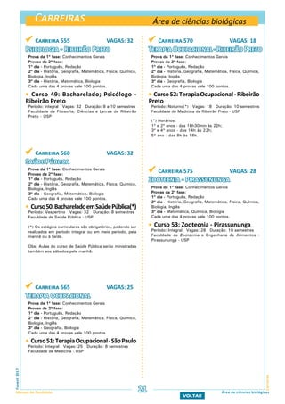 Carreiras
CarreirasFuvest2017
Manual do Candidato 21
VOLTAR
Área de ciências biológicas
Área de ciências biológicas
 Carreira 555 VAGAS: 32
Psicologia - Ribeirão Preto
Prova da 1ª fase: Conhecimentos Gerais
Provas da 2ª fase:
1º dia - Português, Redação
2º dia - História, Geografia, Matemática, Física, Química,
Biologia, Inglês
3º dia - História, Matemática, Biologia
Cada uma das 4 provas vale 100 pontos.
 Curso 49: Bacharelado; Psicólogo -
Ribeirão Preto
Período: Integral Vagas: 32 Duração: 8 a 10 semestres
Faculdade de Filosofia, Ciências e Letras de Ribeirão
Preto - USP
 Carreira 570 VAGAS: 18
Terapia Ocupacional - Ribeirão Preto
Prova da 1ª fase: Conhecimentos Gerais
Provas da 2ª fase:
1º dia - Português, Redação
2º dia - História, Geografia, Matemática, Física, Química,
Biologia, Inglês
3º dia - Geografia, Biologia
Cada uma das 4 provas vale 100 pontos.
 Curso52:TerapiaOcupacional-Ribeirão
Preto
Período: Noturno(*) Vagas: 18 Duração: 10 semestres
Faculdade de Medicina de Ribeirão Preto - USP
(*) Horários:
1º e 2º anos - das 16h30min às 22h;
3º e 4º anos - das 14h às 22h;
5º ano - das 8h às 18h.
 Carreira 575 VAGAS: 28
Zootecnia - Pirassununga
Prova da 1ª fase: Conhecimentos Gerais
Provas da 2ª fase:
1º dia - Português, Redação
2º dia - História, Geografia, Matemática, Física, Química,
Biologia, Inglês
3º dia - Matemática, Química, Biologia
Cada uma das 4 provas vale 100 pontos.
 Curso 53: Zootecnia - Pirassununga
Período: Integral Vagas: 28 Duração: 10 semestres
Faculdade de Zootecnia e Engenharia de Alimentos -
Pirassununga - USP
 Carreira 560 VAGAS: 32
Saúde Pública
Prova da 1ª fase: Conhecimentos Gerais
Provas da 2ª fase:
1º dia - Português, Redação
2º dia - História, Geografia, Matemática, Física, Química,
Biologia, Inglês
3º dia - Geografia, Matemática, Biologia
Cada uma das 4 provas vale 100 pontos.
 Curso50:BachareladoemSaúdePública(*)
Período: Vespertino Vagas: 32 Duração: 8 semestres
Faculdade de Saúde Pública - USP
(*) Os estágios curriculares são obrigatórios, podendo ser
realizados em período integral ou em meio período, pela
manhã ou à tarde.
Obs: Aulas do curso de Saúde Pública serão ministradas
também aos sábados pela manhã.
 Carreira 565 VAGAS: 25
Terapia Ocupacional
Prova da 1ª fase: Conhecimentos Gerais
Provas da 2ª fase:
1º dia - Português, Redação
2º dia - História, Geografia, Matemática, Física, Química,
Biologia, Inglês
3º dia - Geografia, Biologia
Cada uma das 4 provas vale 100 pontos.
 Curso51:TerapiaOcupacional-SãoPaulo
Período: Integral Vagas: 25 Duração: 8 semestres
Faculdade de Medicina - USP
 