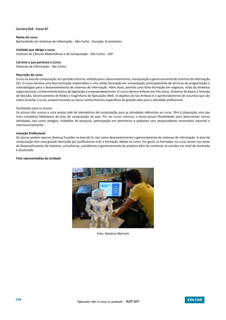 146 Informações sobre os cursos de graduação - USP 2017 VOLTAR
Carreira 810 - Curso 67
Nome do curso
Bacharelado em Sistemas de Informação - São Carlos - Duração: 8 semestres
Unidade que abriga o curso
Instituto de Ciências Matemáticas e de Computação - São Carlos - USP
Carreira a que pertence o Curso
Sistemas de Informação - São Carlos
Descrição do curso
Curso na área de computação, em período noturno, voltado para o desenvolvimento, manipulação e gerenciamento de sistemas de informação
(SI). O curso fornece uma boa formação matemática e uma sólida formação em computação, principalmente de técnicas de programação e
metodologias para o desenvolvimento de sistemas de informação. Além disso, permite uma forte formação em negócios, visão da dinâmica
organizacional, conhecimento básico de legislação e empreendedorismo. O curso oferece ênfases em três áreas: Sistemas de Apoio à Tomada
de Decisão, Gerenciamento de Redes e Engenharia de Aplicações Web. O objetivo de tais ênfases é o aprofundamento de assuntos que são
vistos durante o curso, proporcionando ao aluno conhecimentos específicos de grande valia para a atividade profissional.
Facilidades para os alunos
Os alunos têm acesso a uma ampla rede de laboratórios de computação para as atividades referentes ao curso. Têm à disposição uma das
mais completas bibliotecas da área de computação do país. Por ser curso noturno, o aluno possui flexibilidade para desenvolver outras
atividades, tais como estágios, trabalhos de pesquisa, participação em seminários e palestras com pesquisadores renomados nacional e
internacionalmente.
Inserção Profissional
Os alunos podem exercer diversas funções na área de SI, tais como desenvolvimento e gerenciamento de sistemas de informação. A área de
computação tem uma grande demanda por profissionais com a formação obtida no curso. Em geral, os formados no curso atuam nas áreas
de desenvolvimento de sistemas, consultorias, assistências e gerenciamento de projetos além de continuar os estudos em nível de mestrado
e doutorado.
Foto representativa da Unidade
Foto: Natalino Marrach
 