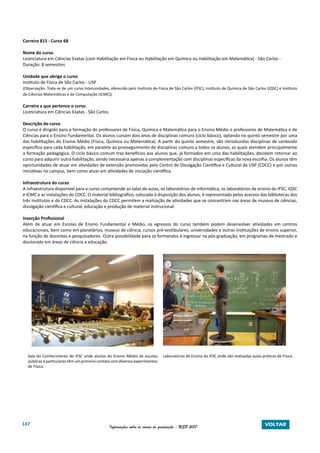 147 Informações sobre os cursos de graduação - USP 2017 VOLTAR
Carreira 815 - Curso 68
Nome do curso
Licenciatura em Ciências Exatas (com Habilitação em Física ou Habilitação em Química ou Habilitação em Matemática) - São Carlos -
Duração: 8 semestres
Unidade que abriga o curso
Instituto de Física de São Carlos - USP
(Observação: Trata-se de um curso Interunidades, oferecido pelo Instituto de Física de São Carlos (IFSC), Instituto de Química de São Carlos (IQSC) e Instituto
de Ciências Matemáticas e de Computação (ICMC)).
Carreira a que pertence o curso
Licenciatura em Ciências Exatas - São Carlos
Descrição do curso
O curso é dirigido para a formação de professores de Física, Química e Matemática para o Ensino Médio e professores de Matemática e de
Ciências para o Ensino Fundamental. Os alunos cursam dois anos de disciplinas comuns (ciclo básico), optando no quinto semestre por uma
das habilitações do Ensino Médio (Física, Química ou Matemática). A partir do quinto semestre, são introduzidas disciplinas de conteúdo
específico para cada habilitação, em paralelo ao prosseguimento de disciplinas comuns a todos os alunos, as quais atendem principalmente
a formação pedagógica. O ciclo básico comum traz benefícios aos alunos que, já formados em uma das habilitações, decidam retornar ao
curso para adquirir outra habilitação, sendo necessária apenas a complementação com disciplinas específicas da nova escolha. Os alunos têm
oportunidades de atuar em atividades de extensão promovidas pelo Centro de Divulgação Científica e Cultural da USP (CDCC) e por outras
iniciativas no campus, bem como atuar em atividades de iniciação científica.
Infraestrutura do curso
A infraestrutura disponível para o curso compreende as salas de aulas, os laboratórios de informática, os laboratórios de ensino do IFSC, IQSC
e ICMC e as instalações do CDCC. O material bibliográfico, colocado à disposição dos alunos, é representado pelos acervos das bibliotecas dos
três Institutos e do CDCC. As instalações do CDCC permitem a realização de atividades que se concentram nas áreas de museus de ciências,
divulgação científica e cultural, educação e produção de material instrucional.
Inserção Profissional
Além de atuar em Escolas de Ensino Fundamental e Médio, os egressos do curso também podem desenvolver atividades em centros
educacionais, bem como em planetários, museus de ciência, cursos pré-vestibulares, universidades e outras instituições de ensino superior,
na função de docentes e pesquisadores. Outra possibilidade para os formandos é ingressar na pós-graduação, em programas de mestrado e
doutorado em áreas de ciência e educação.
	
Sala do Conhecimento do IFSC onde alunos do Ensino Médio de escolas
públicaseparticularestêmumprimeirocontatocomdiversosexperimentos
de Física.
Laboratórios de Ensino do IFSC onde são realizadas aulas práticas de Física.
 