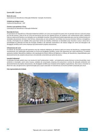 148 Informações sobre os cursos de graduação - USP 2017 VOLTAR
Carreira 820 - Curso 69
Nome do curso
Licenciatura em Geociências e Educação Ambiental - Duração: 8 semestres
Unidade que abriga o curso
Instituto de Geociências – USP
Carreira a que pertence o Curso
Licenciatura em Geociências e Educação Ambiental
Descrição do Curso
A Licenciatura em Geociências e Educação Ambiental (LiGEA) é um curso com duração de quatro anos no período noturno e aulas de campo
aos fins-de-semana. Trata-se de um curso de licenciatura que tem por objetivo formar um professor com conhecimento sobre a dinâmica
interna e externa do Planeta e sua interação com as atividades humanas. Esse profissional estará capacitado para usar tais conhecimentos em
atividades educacionais, formais e não formais, relacionadas ao meio ambiente, com ênfase nos recursos minerais, hídricos e energéticos,
visando a formação de um cidadão crítico para fazer frente aos desafios ambientais na Sociedade atual. Durante o curso o aluno tem a
possibilidade de obtenção de bolsa de iniciação científica e de extensão universitária e de realizar estágio em centro de educação e de
divulgação científica assim como empresas que desenvolvem projetos educacionais.
Infraestrutura do curso
O Instituto de Geociências da USP apresenta uma das melhores bibliotecas da América Latina em temas de Geociências, complementada
recentemente com publicações relacionadas ao Ensino de Divulgação Científica, muitas não disponíveis por meios eletrônicos. O Instituto
apresenta também laboratórios didáticos e de reprodução de fósseis (Oficina de Réplicas) e o Museu de Geociências, disponibilizados para
desenvolvimento dos projetos educacionais e de extensão universitária por parte dos alunos.
Inserção Profissional
O educador formado poderá atuar nas escolas de nível fundamental e médio – principalmente escolas técnicas na área de petróleo, meio
ambiente e mineração- assim como museus, unidades de conservação, empresas de ecoturismo e centros de educação ambiental com
desenvolvimento de projetos educacionais e de divulgação científica que envolvam temas ligados às geociências. Área nova e crescente no
Brasil tem sido a de geoturismo e geoconservação para a qual o Educador em Geociências se encontra também preparado para atuar.
Foto representativa da Unidade
 