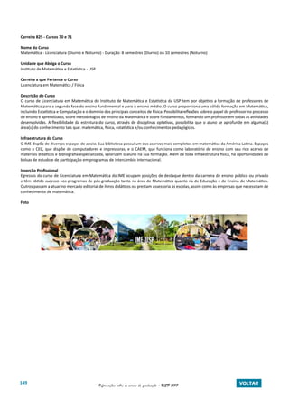 149 Informações sobre os cursos de graduação - USP 2017 VOLTAR
Carreira 825 - Cursos 70 e 71
Nome do Curso
Matemática - Licenciatura (Diurno e Noturno) - Duração: 8 semestres (Diurno) ou 10 semestres (Noturno)
Unidade que Abriga o Curso
Instituto de Matemática e Estatística - USP
Carreira a que Pertence o Curso
Licenciatura em Matemática / Física
Descrição do Curso
O curso de Licenciatura em Matemática do Instituto de Matemática e Estatística da USP tem por objetivo a formação de professores de
Matemática para a segunda fase do ensino fundamental e para o ensino médio. O curso proporciona uma sólida formação em Matemática,
incluindo Estatística e Computação e o domínio dos principais conceitos de Física. Possibilita reflexões sobre o papel do professor no processo
de ensino e aprendizado, sobre metodologias de ensino da Matemática e sobre fundamentos, formando um professor em todas as atividades
desenvolvidas. A flexibilidade da estrutura do curso, através de disciplinas optativas, possibilita que o aluno se aprofunde em alguma(s)
área(s) do conhecimento tais que: matemática, física, estatística e/ou conhecimentos pedagógicos.
Infraestrutura do Curso
O IME dispõe de diversos espaços de apoio. Sua biblioteca possui um dos acervos mais completos em matemática da América Latina. Espaços
como o CEC, que dispõe de computadores e impressoras, e o CAEM, que funciona como laboratório de ensino com seu rico acervo de
materiais didáticos e bibliografia especializada, valorizam o aluno na sua formação. Além de toda infraestrutura física, há oportunidades de
bolsas de estudo e de participação em programas de intercâmbio internacional.
Inserção Profissional
Egressos do curso de Licenciatura em Matemática do IME ocupam posições de destaque dentro da carreira de ensino público ou privado
e têm obtido sucesso nos programas de pós-graduação tanto na área de Matemática quanto na de Educação e de Ensino de Matemática.
Outros passam a atuar no mercado editorial de livros didáticos ou prestam assessoria às escolas, assim como às empresas que necessitam de
conhecimento de matemática.
Foto
 