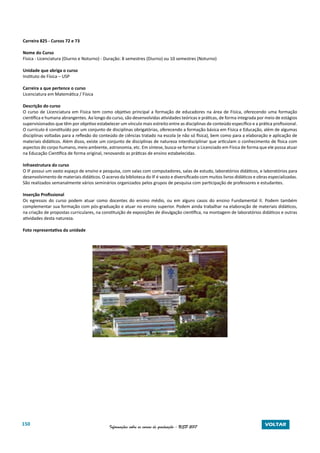 150 Informações sobre os cursos de graduação - USP 2017 VOLTAR
Carreira 825 - Cursos 72 e 73
Nome do Curso
Física - Licenciatura (Diurno e Noturno) - Duração: 8 semestres (Diurno) ou 10 semestres (Noturno)
Unidade que abriga o curso
Instituto de Física – USP
Carreira a que pertence o curso
Licenciatura em Matemática / Física
Descrição do curso
O curso de Licenciatura em Física tem como objetivo principal a formação de educadores na área de Física, oferecendo uma formação
científica e humana abrangentes. Ao longo do curso, são desenvolvidas atividades teóricas e práticas, de forma integrada por meio de estágios
supervisionados que têm por objetivo estabelecer um vínculo mais estreito entre as disciplinas de conteúdo específico e a prática profissional.
O currículo é constituído por um conjunto de disciplinas obrigatórias, oferecendo a formação básica em Física e Educação, além de algumas
disciplinas voltadas para a reflexão do conteúdo de ciências tratado na escola (e não só física), bem como para a elaboração e aplicação de
materiais didáticos. Além disso, existe um conjunto de disciplinas de natureza interdisciplinar que articulam o conhecimento de física com
aspectos do corpo humano, meio ambiente, astronomia, etc. Em síntese, busca-se formar o Licenciado em Física de forma que ele possa atuar
na Educação Científica de forma original, renovando as práticas de ensino estabelecidas.
Infraestrutura do curso
O IF possui um vasto espaço de ensino e pesquisa, com salas com computadores, salas de estudo, laboratórios didáticos, e laboratórios para
desenvolvimento de materiais didáticos. O acervo da biblioteca do IF é vasto e diversificado com muitos livros didáticos e obras especializadas.
São realizados semanalmente vários seminários organizados pelos grupos de pesquisa com participação de professores e estudantes.
Inserção Profissional
Os egressos do curso podem atuar como docentes do ensino médio, ou em alguns casos do ensino Fundamental II. Podem também
complementar sua formação com pós-graduação e atuar no ensino superior. Podem ainda trabalhar na elaboração de materiais didáticos,
na criação de propostas curriculares, na constituição de exposições de divulgação científica, na montagem de laboratórios didáticos e outras
atividades desta natureza.
Foto representativa da unidade
 