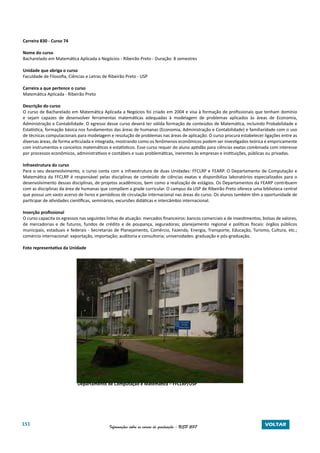 151 Informações sobre os cursos de graduação - USP 2017 VOLTAR
Carreira 830 - Curso 74
Nome do curso
Bacharelado em Matemática Aplicada a Negócios - Ribeirão Preto - Duração: 8 semestres
Unidade que abriga o curso
Faculdade de Filosofia, Ciências e Letras de Ribeirão Preto - USP
Carreira a que pertence o curso
Matemática Aplicada - Ribeirão Preto
Descrição do curso
O curso de Bacharelado em Matemática Aplicada a Negócios foi criado em 2004 e visa à formação de profissionais que tenham domínio
e sejam capazes de desenvolver ferramentas matemáticas adequadas à modelagem de problemas aplicados às áreas de Economia,
Administração e Contabilidade. O egresso desse curso deverá ter sólida formação de conteúdos de Matemática, incluindo Probabilidade e
Estatística, formação básica nos fundamentos das áreas de humanas (Economia, Administração e Contabilidade) e familiaridade com o uso
de técnicas computacionais para modelagem e resolução de problemas nas áreas de aplicação. O curso procura estabelecer ligações entre as
diversas áreas, de forma articulada e integrada, mostrando como os fenômenos econômicos podem ser investigados teórica e empiricamente
com instrumentos e conceitos matemáticos e estatísticos. Esse curso requer do aluno aptidão para ciências exatas combinada com interesse
por processos econômicos, administrativos e contábeis e suas problemáticas, inerentes às empresas e instituições, públicas ou privadas.
Infraestrutura do curso
Para o seu desenvolvimento, o curso conta com a infraestrutura de duas Unidades: FFCLRP e FEARP. O Departamento de Computação e
Matemática da FFCLRP é responsável pelas disciplinas de conteúdo de ciências exatas e disponibiliza laboratórios especializados para o
desenvolvimento dessas disciplinas, de projetos acadêmicos, bem como a realização de estágios. Os Departamentos da FEARP contribuem
com as disciplinas da área de humanas que compõem a grade curricular. O campus da USP de Ribeirão Preto oferece uma biblioteca central
que possui um vasto acervo de livros e periódicos de circulação internacional nas áreas do curso. Os alunos também têm a oportunidade de
participar de atividades científicas, seminários, excursões didáticas e intercâmbio internacional.
Inserção profissional
O curso capacita os egressos nas seguintes linhas de atuação: mercados financeiros: bancos comerciais e de investimentos, bolsas de valores,
de mercadorias e de futuros, fundos de crédito e de poupança, seguradoras; planejamento regional e políticas fiscais: órgãos públicos
municipais, estaduais e federais - Secretarias de Planejamento, Comércio, Fazenda, Energia, Transporte, Educação, Turismo, Cultura, etc.;
comércio internacional: exportação, importação; auditoria e consultoria; universidades: graduação e pós-graduação.
Foto representativa da Unidade
Departamento de Computação e Matemática – FFCLRP/USP
 