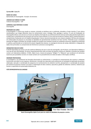 152 Informações sobre os cursos de graduação - USP 2017 VOLTAR
Carreira 840 - Curso 75
NOME DO CURSO
Bacharelado em Oceanografia - Duração: 10 semestres
UNIDADE QUE ABRIGA O CURSO
Instituto Oceanográfico – USP
CARREIRA A QUE PERTENCE O CURSO
Oceanografia
DESCRIÇÃO DO CURSO
A Oceanografia é a ciência que estuda os oceanos, incluindo as interfaces com o continente, atmosfera e fundo marinho. É uma ciência
interdisciplinar que integra diferentes áreas do conhecimento como a biologia, física, geologia e química. O curso de Graduação em
Oceanografia oferece uma estrutura curricular que objetiva a formação de um profissional de alto nível que tenha adequada formação teórica
e prática para o entendimento dos processos que ocorrem neste ambiente. O curso está estruturado em módulos: básico, profissionalizante e
complementar, finalizando com um trabalho de graduação. O aluno, durante do período do curso, deverá completar 150 horas de embarque
em embarcações de pesquisa ou vinculadas às atividades de aproveitamento econômico do meio marinho. Pretende-se que o estudante
participe de estágios orientados de iniciação científica em projetos que envolvem estudos em ambientes estuarinos, plataforma continental
e oceânica, aprimorando-se no domínio do estudo integrado dos oceanos, no emprego de técnicas de campo, laboratório e integração de
dados itens primordiais na compreensão dos fenômenos e processos oceanográficos.
INFRAESTRUTURA DO CURSO
O IOUSP disponibiliza aos alunos uma das melhores bibliotecas do país na área de oceanografia, sala Pró-Aluno, seis laboratórios didáticos e
uma sala de aula informatizada. Os alunos frequentemente têm aulas nas bases de pesquisa costeira em Ubatuba e Cananéia que também
contam com laboratórios didáticos. O N/Oc. Alpha Crucis, e barcos de pesquisa “Velliger II” e “Albacora”, que constituem em elementos
essenciais para possibilitar ao aluno um amplo contato com os procedimentos de coleta de dados e informações científicas.
INSERÇÃO PROFISSIONAL
O oceanógrafo é um profissional de formação direcionada ao conhecimento e à previsão do comportamento dos oceanos e ambientes
transicionais sob todos os seus aspectos. Atualmente o mercado tem absorvido esses profissionais em atividade de exploração de petróleo;
elaboração, execução e coordenação de programas de monitoramento do ambiente marinho; planejamento e coordenação de projetos
de controle de processos erosivos nas praias e implantação de obras costeiras; aquicultura; gestão de ambientes costeiros; indústrias que
buscam o especialista em preservação ambiental, etc.
FOTO REPRESENTATIVA DA UNIDADE
Navio Oceanográfico Alpha Crucis para ser usado em atividades de pesquisa e ensino.
 