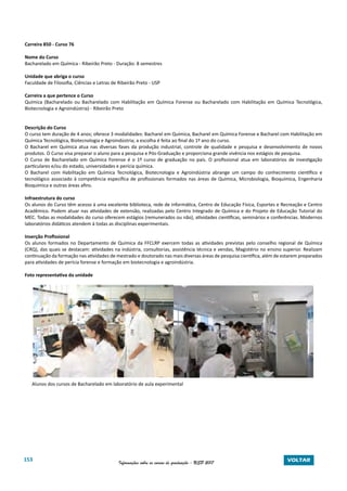 153 Informações sobre os cursos de graduação - USP 2017 VOLTAR
Carreira 850 - Curso 76
Nome do Curso
Bacharelado em Química - Ribeirão Preto - Duração: 8 semestres
Unidade que abriga o curso
Faculdade de Filosofia, Ciências e Letras de Ribeirão Preto - USP
Carreira a que pertence o Curso
Química (Bacharelado ou Bacharelado com Habilitação em Química Forense ou Bacharelado com Habilitação em Química Tecnológica,
Biotecnologia e Agroindústria) - Ribeirão Preto
Descrição do Curso
O curso tem duração de 4 anos; oferece 3 modalidades: Bacharel em Química, Bacharel em Química Forense e Bacharel com Habilitação em
Química Tecnológica, Biotecnologia e Agroindústria; a escolha é feita ao final do 1º ano do curso.
O Bacharel em Química atua nas diversas fases da produção industrial, controle de qualidade e pesquisa e desenvolvimento de novos
produtos. O Curso visa preparar o aluno para a pesquisa e Pós-Graduação e proporciona grande vivência nos estágios de pesquisa.
O Curso de Bacharelado em Química Forense é o 1º curso de graduação no país. O profissional atua em laboratórios de investigação
particulares e/ou do estado, universidades e perícia química.
O Bacharel com Habilitação em Química Tecnológica, Biotecnologia e Agroindústria abrange um campo do conhecimento científico e
tecnológico associado à competência específica de profissionais formados nas áreas de Química, Microbiologia, Bioquímica, Engenharia
Bioquímica e outras áreas afins.
Infraestrutura do curso
Os alunos do Curso têm acesso à uma excelente biblioteca, rede de informática, Centro de Educação Física, Esportes e Recreação e Centro
Acadêmico. Podem atuar nas atividades de extensão, realizadas pelo Centro Integrado de Química e do Projeto de Educação Tutorial do
MEC. Todas as modalidades do curso oferecem estágios (remunerados ou não), atividades científicas, seminários e conferências. Modernos
laboratórios didáticos atendem à todas as disciplinas experimentais.
Inserção Profissional
Os alunos formados no Departamento de Química da FFCLRP exercem todas as atividades previstas pelo conselho regional de Química
(CRQ), das quais se destacam: atividades na indústria, consultorias, assistência técnica e vendas, Magistério no ensino superior. Realizam
continuação da formação nas atividades de mestrado e doutorado nas mais diversas áreas de pesquisa científica, além de estarem preparados
para atividades de perícia forense e formação em biotecnologia e agroindústria.
Foto representativa da unidade
Alunos dos cursos de Bacharelado em laboratório de aula experimental
 