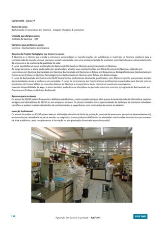 154 Informações sobre os cursos de graduação - USP 2017 VOLTAR
Carreira 855 - Curso 77
Nome do Curso
Bacharelado e Licenciatura em Química - Integral - Duração: 8 semestres
Unidade que abriga o curso
Instituto de Química – USP
Carreira a que pertence o curso
Química – Bacharelado e Licenciatura
Resumo do Projeto Pedagógico (ou Como é o curso)
A Química é a ciência que estuda a estrutura, propriedades e transformações de substâncias e materiais. A Química colabora para a
compreensão do mundo em que vivemos e provê a sociedade com uma ampla variedade de produtos, contribuindo para o desenvolvimento
da economia e da melhoria da qualidade de vida.
O curso possibilita ao aluno a obtenção do diploma de Bacharel em Química e/ou Licenciado em Química.
Ao longo do curso, o aluno pode optar por aprofundar / ampliar seus conhecimentos em diferentes áreas da Química, optando por:
Licenciatura em Química, Bacharelado em Química, Bacharelado em Química em Ênfase em Bioquímica e Biologia Molecular, Bacharelado em
Química com Ênfase em Química Tecnológica e/ou Bacharelado em Química com Ênfase em Biotecnologia.
O curso de Bacharelado em Química do IQUSP busca formar profissionais altamente qualificados, com diferentes perfis, que possam atender
às necessidades atuais e vindouras da sociedade. O curso de Licenciatura em Química forma profissionais capacitados para discutir, com os
estudantes do Ensino Médio, os conceitos básicos de Química e a importância desta ciência no mundo em que vivemos.
Havendo disponibilidade de vaga, o aluno também poderá cursar disciplinas no período noturno e concluir o programa do Bacharelado em
Química com Ênfase em Química Ambiental.
Recursos para os alunos
Os alunos do IQUSP podem frequentar a biblioteca de Química, a mais completa do país, têm acesso à excelente rede de informática, realizam
estágios nos laboratórios do IQUSP ou em empresas da área. Os alunos também têm a oportunidade de participar de inúmeras atividades
científicas e podem realizar intercâmbio de conhecimentos e experiências com instituições de ensino do exterior.
Inserção Profissional
Os alunos formados no IQUSP podem exercer atividades na indústria (linha de produção, controle de processos, pesquisa e desenvolvimento),
em consultorias, assistência técnica e vendas, no magistério (como professor de Química ou atividades relacionadas ao ensino) ou permanecer
na área acadêmica, após complementar a formação na pós-graduação (mestrado e/ou doutorado).
 