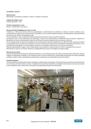 155 Informações sobre os cursos de graduação - USP 2017 VOLTAR
Carreira 855 - Curso 78
Nome do Curso
Bacharelado e Licenciatura em Química - Noturno - Duração: 10 semestres
Unidade que abriga o curso
Instituto de Química – USP
Carreira a que pertence o curso
Química – Bacharelado e Licenciatura
Resumo do Projeto Pedagógico (ou Como é o curso)
A Química é a ciência que estuda a estrutura, propriedades e transformações de substâncias e materiais. A Química colabora para a
compreensão do mundo em que vivemos e provê a sociedade com uma ampla variedade de produtos, contribuindo para o desenvolvimento
da economia e da melhoria da qualidade de vida.
O curso possibilita ao aluno a obtenção do diploma de Bacharel em Química e/ou Licenciado em Química.
Ao longo do curso, o aluno pode optar por aprofundar / ampliar seus conhecimentos em diferentes áreas da Química, optando por:
Bacharelado em Química, Bacharelado em Química com Ênfase em Química Ambiental e/ou Licenciatura em Química.
O curso de Bacharelado em Química do IQUSP busca formar profissionais altamente qualificados, com diferentes perfis, que possam atender
às necessidades atuais e vindouras da sociedade. O curso de Licenciatura em Química forma profissionais capacitados para discutir, com os
estudantes do Ensino Médio, os conceitos básicos de Química e a importância desta ciência no mundo em que vivemos.
Havendo disponibilidade de vaga, o aluno também poderá cursar disciplinas no período diurno e concluir os programas dos cursos de
Bacharelado em Química com Ênfase: Bioquímica e Biologia Molecular, Química Tecnológica e/ou Biotecnologia.
Recursos para os alunos
Os alunos do IQUSP podem frequentar a biblioteca de Química, a mais completa do país, têm acesso à excelente rede de informática, realizam
estágios nos laboratórios do IQUSP ou em empresas da área. Os alunos também têm a oportunidade de participar de inúmeras atividades
científicas e podem realizar intercâmbio de conhecimentos e experiências com instituições de ensino do exterior.
Inserção Profissional
Os alunos formados no IQUSP podem exercer atividades na indústria (linha de produção, controle de processos, pesquisa e desenvolvimento),
em consultorias, assistência técnica e vendas, no magistério (como professor de Química ou atividades relacionadas ao ensino) ou permanecer
na área acadêmica, após complementar a formação na pós-graduação (mestrado e/ou doutorado).
 