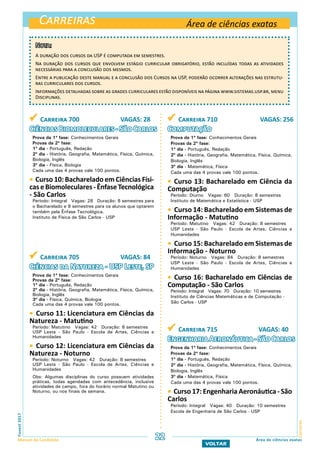 Carreiras
CarreirasFuvest2017
Manual do Candidato 22
VOLTAR
Área de ciências exatas
Área de ciências exatas
 Carreira 700 VAGAS: 28
Ciências Biomoleculares - São Carlos
Prova da 1ª fase: Conhecimentos Gerais
Provas da 2ª fase:
1º dia - Português, Redação
2º dia - História, Geografia, Matemática, Física, Química,
Biologia, Inglês
3º dia - Física, Biologia
Cada uma das 4 provas vale 100 pontos.
 Curso 10: Bacharelado em Ciências Físi-
caseBiomoleculares-ÊnfaseTecnológica
- São Carlos
Período: Integral Vagas: 28 Duração: 8 semestres para
o Bacharelado e 9 semestres para os alunos que optarem
também pela Ênfase Tecnológica.
Instituto de Física de São Carlos - USP
 Carreira 705 VAGAS: 84
Ciências da Natureza - USP Leste, SP
Prova da 1ª fase: Conhecimentos Gerais
Provas da 2ª fase:
1º dia - Português, Redação
2º dia - História, Geografia, Matemática, Física, Química,
Biologia, Inglês
3º dia - Física, Química, Biologia
Cada uma das 4 provas vale 100 pontos.
 Curso 11: Licenciatura em Ciências da
Natureza - Matutino
Período: Matutino Vagas: 42 Duração: 8 semestres
USP Leste - São Paulo - Escola de Artes, Ciências e
Humanidades
 Curso 12: Licenciatura em Ciências da
Natureza - Noturno
Período: Noturno Vagas: 42 Duração: 8 semestres
USP Leste - São Paulo - Escola de Artes, Ciências e
Humanidades
Obs: Algumas disciplinas do curso possuem atividades
práticas, todas agendadas com antecedência, inclusive
atividades de campo, fora do horário normal Matutino ou
Noturno, ou nos finais de semana.
 Carreira 710 VAGAS: 256
Computação
Prova da 1ª fase: Conhecimentos Gerais
Provas da 2ª fase:
1º dia - Português, Redação
2º dia - História, Geografia, Matemática, Física, Química,
Biologia, Inglês
3º dia - Matemática, Física
Cada uma das 4 provas vale 100 pontos.
 Curso 13: Bacharelado em Ciência da
Computação
Período: Diurno Vagas: 60 Duração: 8 semestres
Instituto de Matemática e Estatística - USP
 Curso 14: Bacharelado em Sistemas de
Informação - Matutino
Período: Matutino Vagas: 42 Duração: 8 semestres
USP Leste - São Paulo - Escola de Artes, Ciências e
Humanidades
 Curso 15: Bacharelado em Sistemas de
Informação - Noturno
Período: Noturno Vagas: 84 Duração: 8 semestres
USP Leste - São Paulo - Escola de Artes, Ciências e
Humanidades
 Curso 16: Bacharelado em Ciências de
Computação - São Carlos
Período: Integral Vagas: 70 Duração: 10 semestres
Instituto de Ciências Matemáticas e de Computação -
São Carlos - USP
 Carreira 715 VAGAS: 40
EngenhariaAeronáutica-SãoCarlos
Prova da 1ª fase: Conhecimentos Gerais
Provas da 2ª fase:
1º dia - Português, Redação
2º dia - História, Geografia, Matemática, Física, Química,
Biologia, Inglês
3º dia - Matemática, Física
Cada uma das 4 provas vale 100 pontos.
 Curso 17: Engenharia Aeronáutica - São
Carlos
Período: Integral Vagas: 40 Duração: 10 semestres
Escola de Engenharia de São Carlos - USP
Nota:
A duração dos cursos da USP é computada em semestres.
Na duração dos cursos que envolvem estágio curricular obrigatório, estão incluídas todas as atividades
necessárias para a conclusão dos mesmos.
Entre a publicação deste manual e a conclusão dos Cursos na USP, poderão ocorrer alterações nas estrutu-
ras curriculares dos cursos.
Informações detalhadas sobre as grades curriculares estão disponíveis na página www.sistemas.usp.br, menu
Disciplinas.
 